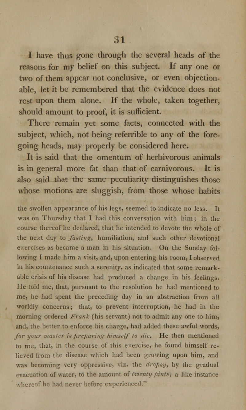 I have thus gone through the several heads of the reasons for my belief on this subject. If any one or two of them appear not conclusive, or even objection- able, let it be remembered that the evidence does not rest upon them alone. If the whole, taken together, should amount to proof, it is sufficient. There remain yet some facts, connected with the subject, which, not being referrible to any of the fore- going heads, may properly be considered here. It is said that the omentum of herbivorous animals is in general more fat than that of carnivorous. It is also said that the same peculiarity distinguishes those whose motions are sluggish, from those whose habits the swollen appearance of his legs, seemed to indicate no less. It was on Thursday that I had this conversation with him; in the course thereof he declared, that he intended to devote the whole of the next day to fasting, humiliation, and such other devotional exercises as became a man in his situation. On the Sunday fol- lowing I made him a visit, and, upon entering his room, I observed in his countenance such a serenity, as indicated that some remark- able crisis of his disease had produced a change in his feelings. He told me, that, pursuant to the resolution he had mentioned to me, he had spent the preceding day in an abstraction from all worldly concerns; that, to prevent interruption, he had in the morning ordered Frank (his servant) not to admit any one to him, and, the better to enforce his charge, had added these awful words, for your master is hrefiaring himself to die. He then mentioned to me, that, in the course of this exercise, he found himself re- lieved from the disease which had been growing upon him, and was becoming very oppressive, viz. the dro/isy, by the gradual evacuation of water, to the amount of twenty /tints; a like instance whereof he had never before experienced.