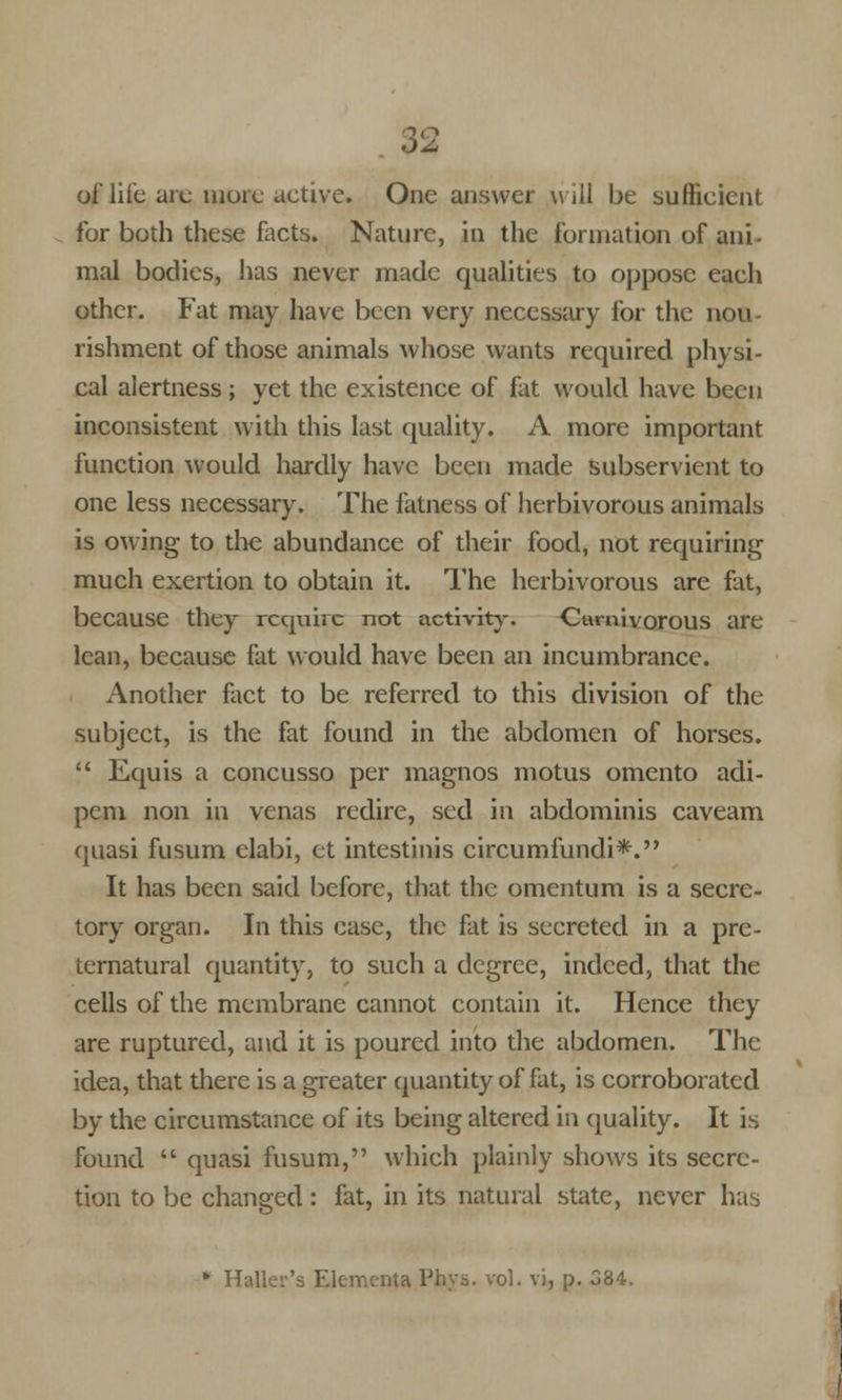 of life arc more active. One answer will be sufficient for both these facts. Nature, in the formation of ani- mal bodies, has never made qualities to oppose each other. Fat may have been very necessary for the nou- rishment of those animals whose wants required physi- cal alertness ; yet the existence of fat would have been inconsistent with this last quality. A more important function would hardly have been made subservient to one less necessary. The fatness of herbivorous animals is owing to the abundance of their food, not requiring much exertion to obtain it. The herbivorous are fat, because they require not activity. Carnivorous are lean, because fat would have been an incumbrance. Another fact to be referred to this division of the subject, is the fat found in the abdomen of horses. Equis a concusso per magnos motus omento adi- pem non in venas redire, sed in abdominis caveam quasi fusum elabi, ct intestinis circumfundi*. It has been said before, that the omentum is a secre- tory organ. In this case, the fat is secreted in a pre- ternatural quantity, to such a degree, indeed, that the cells of the membrane cannot contain it. Hence they are ruptured, and it is poured into the abdomen. The idea, that there is a greater quantity of fat, is corroborated by the circumstance of its being altered in quality. It is found quasi fusum, which plainly shows its secre- tion to be changed: fat, in its natural state, never has * Mailer's Elementa Phys. vol. vi, p. 384.