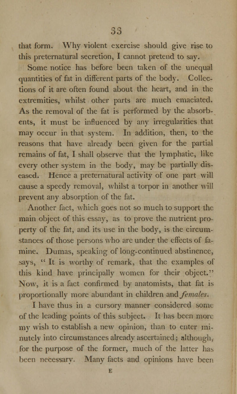 that form. Why violent exercise should give rise to this preternatural secretion, I cannot pretend to say. Some notice has before been taken of the unequal quantities of fat in different parts of the body. Collec- tions of it are often found about the heart, and in the extremities, whilst other parts are much emaciated. As the removal of the fat is performed by the absorb- ents, it must be influenced by any irregularities that may occur in that system. In addition, then, to the reasons that have already been given for the partial remains of fat, I shall observe that the lymphatic, like every other system in the body, may be partially dis- eased. Hence a preternatural activity of one part will cause a speedy removal, whilst a torpor in another will prevent any absorption of the fat. Another fact, which goes not so much to support the main object of this essay, as to prove the nutrient pro- perty of the fat, and its use in the body, is the circum- stances of those persons who are under the effects of fa- mine. Dumas, speaking of long-continued abstinence, says, It is worthy of remark, that the examples of this kind have principally women for their object. Now, it is a fact confirmed by anatomists, that fat is proportionally more abundant in children and females. I have thus in a cursory manner considered some of the leading points of this subject. It has been more my wish to establish a new opinion, than to enter mi- nutely into circumstances already ascertained; although, for the purpose of the former, much of the latter has been necessary. Many facts and opinions have been E