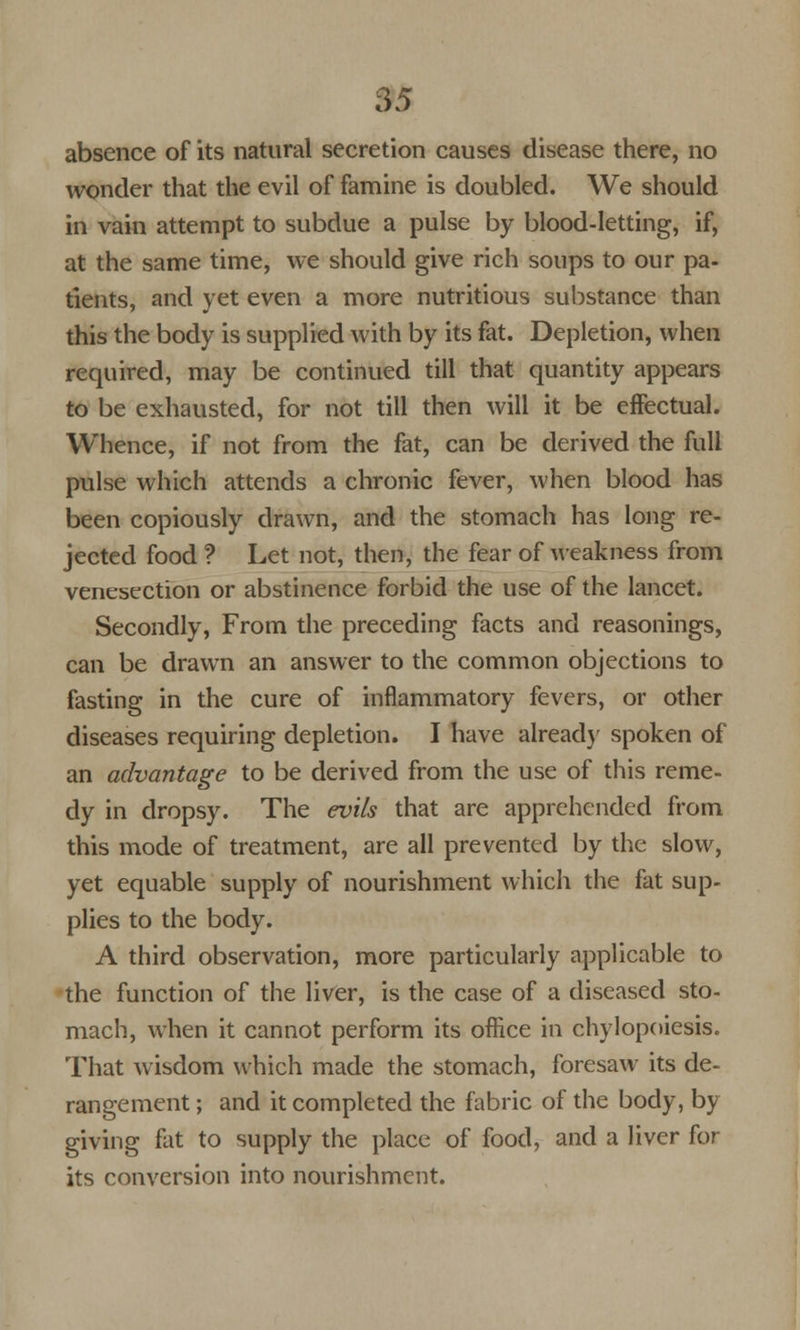 absence of its natural secretion causes disease there, no wonder that the evil of famine is doubled. We should in vain attempt to subdue a pulse by blood-letting, if, at the same time, we should give rich soups to our pa- tients, and yet even a more nutritious substance than this the body is supplied with by its fat. Depletion, when required, may be continued till that quantity appears to be exhausted, for not till then will it be effectual. Whence, if not from the fat, can be derived the full pulse which attends a chronic fever, when blood has been copiously drawn, and the stomach has long re- jected food ? Let not, then, the fear of weakness from venesection or abstinence forbid the use of the lancet. Secondly, From the preceding facts and reasonings, can be drawn an answer to the common objections to fasting in the cure of inflammatory fevers, or other diseases requiring depletion. I have already spoken of an advantage to be derived from the use of this reme- dy in dropsy. The evils that are apprehended from this mode of treatment, are all prevented by the slow, yet equable supply of nourishment which the fat sup- plies to the body. A third observation, more particularly applicable to the function of the liver, is the case of a diseased sto- mach, when it cannot perform its office in chylopoiesis. That wisdom which made the stomach, foresaw its de- rangement ; and it completed the fabric of the body, by giving fat to supply the place of food, and a liver for its conversion into nourishment.