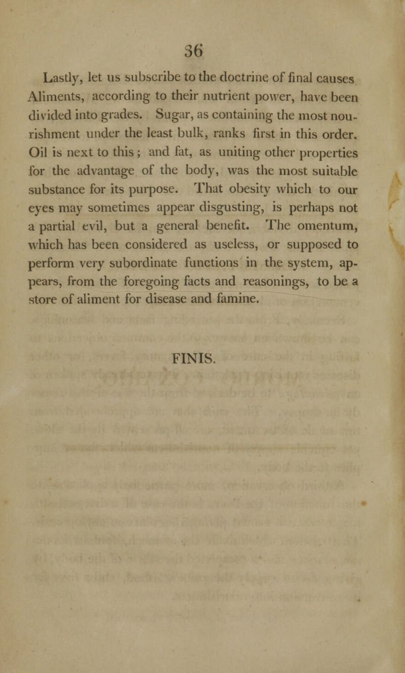 Lastly, let us subscribe to the doctrine of final causes Aliments, according to their nutrient power, have been divided into grades. Sugar, as containing the most nou- rishment under the least bulk, ranks first in this order. Oil is next to this ; and fat, as uniting other properties for the advantage of the body, was the most suitable substance for its purpose. That obesity which to our eyes may sometimes appear disgusting, is perhaps not a partial evil, but a general benefit. The omentum, which has been considered as useless, or supposed to perform very subordinate functions in the system, ap- pears, from the foregoing facts and reasonings, to be a store of aliment for disease and famine. FINIS.