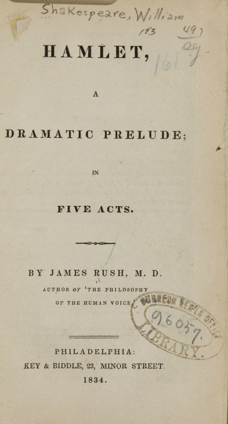 ?r Ke7€a,reJV/-//ljHr /^3 J- HAMLET, DRAMATIC PRELUDE IN FIVE ACTS. BY JAMES RUSH, M. D. AUTHOR OF 'THE PHILOSOPHY OP THE HUMAN VOICE.' ; PHILADELPHIA: KEY & BIDDLE, 23, MINOR STREET 1834.