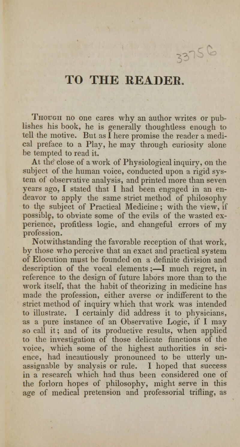 TO THE READER. Though no one cares why an author writes or pub- lishes his book, he is generally thoughtless enough to tell the motive. But as I here promise the reader a medi- cal preface to a Play, he may through curiosity alone be tempted to read it. At the close of a work of Physiological inquiry, on the subject of the human voice, conducted upon a rigid sys- tem of observative analysis, and printed more than seven years ago, I stated that I had been engaged in an en- deavor to apply the same strict method of philosophy to th,e subject of Practical Medicine; with the view, if possible, to obviate some of the evils of the wasted ex- perience, profitless logic, and changeful errors of my profession. Notwithstanding the favorable reception of that work, by those who perceive that an exact and practical system of Elocution must be founded on a definite division and description of the vocal elements;—I much regret, in reference to the design of future labors more than to the work itself, that the habit of theorizing in medicine has made the profession, either averse or indifferent to the strict method of inquiry which that work was intended to illustrate. I certainly did address it to physicians, as a pure instance of an Observative Logic, if I may so call it; and of its productive results, when applied to the investigation of those delicate functions of the voice, which some of the highest authorities in sci- ence, had incautiously pronounced to be utterly un- assignable by analysis or rule. I hoped that success in a research which had thus been considered one of the forlorn hopes of philosophy, might serve in this age of medical pretension and professorial trifling, as
