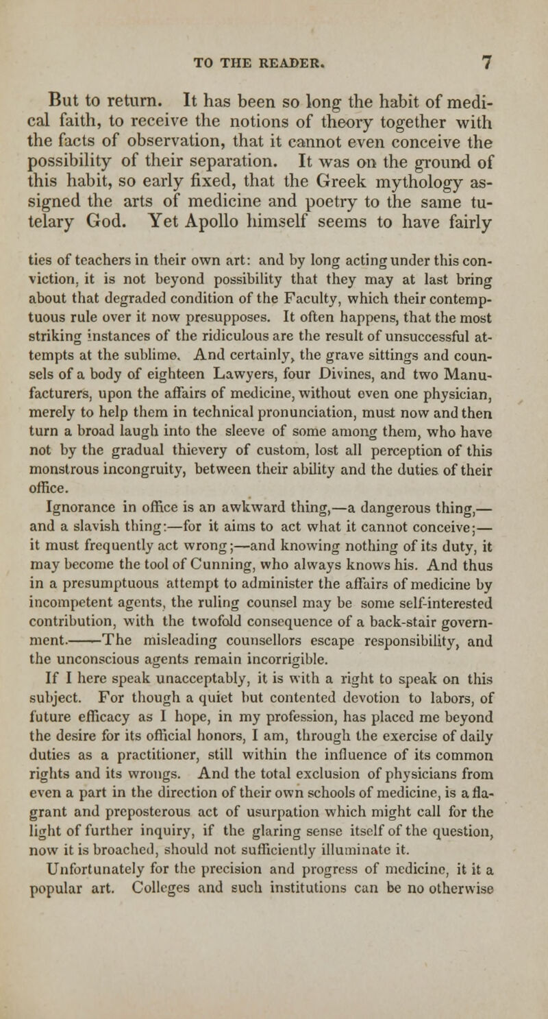 But to return. It has been so long the habit of medi- cal faith, to receive the notions of theory together with the facts of observation, that it cannot even conceive the possibility of their separation. It was on the ground of this habit, so early fixed, that the Greek mythology as- signed the arts of medicine and poetry to the same tu- telary God. Yet Apollo himself seems to have fairly ties of teachers in their own art: and by long acting under this con- viction, it is not beyond possibility that they may at last bring about that degraded condition of the Faculty, which their contemp- tuous rule over it now presupposes. It often happens, that the most striking instances of the ridiculous are the result of unsuccessful at- tempts at the sublime. And certainly, the grave sittings and coun- sels of a body of eighteen Lawyers, four Divines, and two Manu- facturers, upon the affairs of medicine, without even one physician, merely to help them in technical pronunciation, must now and then turn a broad laugh into the sleeve of some among them, who have not by the gradual thievery of custom, lost all perception of this monstrous incongruity, between their ability and the duties of their office. Ignorance in office is an awkward thing,—a dangerous thing,— and a slavish tiling:—for it aims to act what it cannot conceive;— it must frequently act wrong;—and knowing nothing of its duty, it may become the tool of Cunning, who always knows his. And thus in a presumptuous attempt to administer the affairs of medicine by incompetent agents, the ruling counsel may be some self-interested contribution, with the twofold consequence of a back-stair govern- ment. The misleading counsellors escape responsibility, and the unconscious agents remain incorrigible. If I here speak unacceptably, it is with a right to speak on this subject. For though a quiet but contented devotion to labors, of future efficacy as I hope, in my profession, has placed me beyond the desire for its official honors, I am, through the exercise of daily duties as a practitioner, still within the influence of its common rights and its wrongs. And the total exclusion of physicians from even a part in the direction of their own schools of medicine, is a fla- grant and preposterous act of usurpation which might call for the light of further inquiry, if the glaring sense itself of the question, now it is broached, should not sufficiently illuminate it. Unfortunately for the precision and progress of medicine, it it a popular art. Colleges and such institutions can be no otherwise