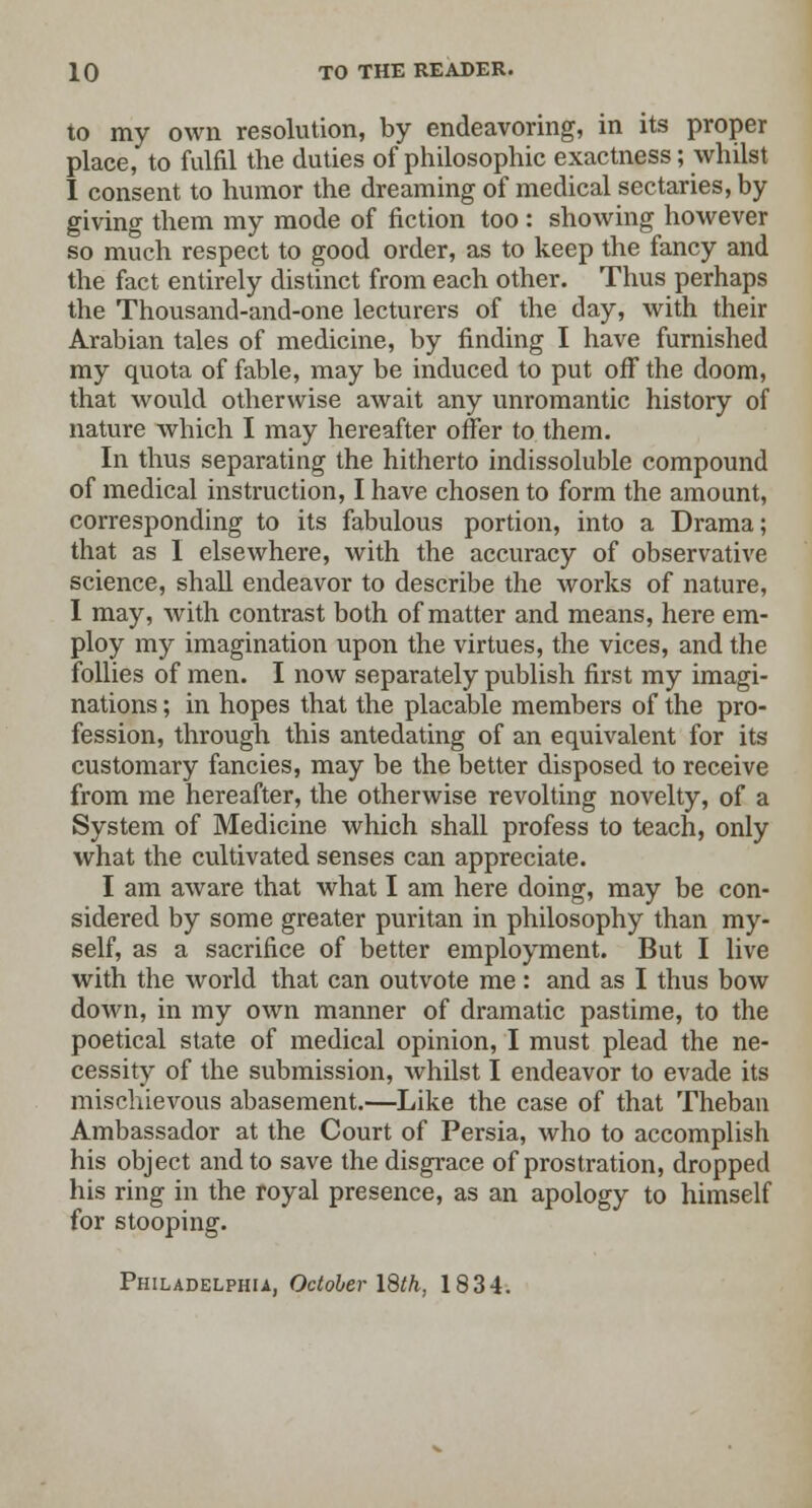 to my own resolution, by endeavoring, in its proper place, to fulfil the duties of philosophic exactness; whilst I consent to humor the dreaming of medical sectaries, by giving them my mode of fiction too : showing however so much respect to good order, as to keep the fancy and the fact entirely distinct from each other. Thus perhaps the Thousand-and-one lecturers of the day, with their Arabian tales of medicine, by finding I have furnished my quota of fable, may be induced to put off the doom, that would otherwise await any unromantic history of nature which I may hereafter offer to them. In thus separating the hitherto indissoluble compound of medical instruction, I have chosen to form the amount, corresponding to its fabulous portion, into a Drama; that as I elsewhere, with the accuracy of observative science, shall endeavor to describe the works of nature, I may, with contrast both of matter and means, here em- ploy my imagination upon the virtues, the vices, and the follies of men. I now separately publish first my imagi- nations ; in hopes that the placable members of the pro- fession, through this antedating of an equivalent for its customary fancies, may be the better disposed to receive from me hereafter, the otherwise revolting novelty, of a System of Medicine which shall profess to teach, only what the cultivated senses can appreciate. I am aware that what I am here doing, may be con- sidered by some greater puritan in philosophy than my- self, as a sacrifice of better employment. But I live with the world that can outvote me: and as I thus bow down, in my own manner of dramatic pastime, to the poetical state of medical opinion, I must plead the ne- cessity of the submission, whilst I endeavor to evade its mischievous abasement.—Like the case of that Theban Ambassador at the Court of Persia, who to accomplish his object and to save the disgrace of prostration, dropped his ring in the royal presence, as an apology to himself for stooping. Philadelphia, October 18th, 1834.