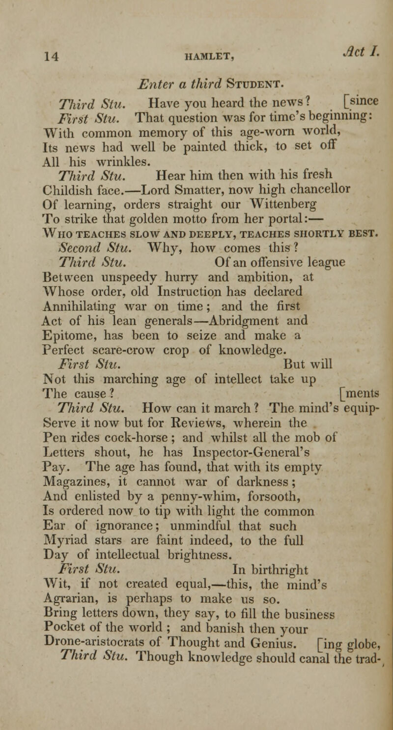 Enter a third Student. Third Stu. Have you heard the news ? [since First Stu. That question was for time's beginning: With common memory of this age-worn world, Its news had well be painted thick, to set off All his wrinkles. Tliird Stu. Hear him then with his fresh Childish face.—Lord Smatter, now high chancellor Of learning, orders straight our Wittenberg To strike that golden motto from her portal:— Who teaches slow and deeply, teaches shortly best. Second Stu. Why, how comes this ? Third Stu. Of an offensive league Between unspeedy hurry and ambition, at Whose order, old Instruction has declared Annihilating war on time; and the first Act of his lean generals—Abridgment and Epitome, has been to seize and make a Perfect scare-crow crop of knowledge. First Stu. But will Not this marching age of intellect take up The cause? [ments Tliird Stu. How can it march ? The mind's equip- Serve it now but for Reviews, wherein the Pen rides cock-horse ; and whilst all the mob of Letters shout, he has Inspector-General's Pay. The age has found, that with its empty Magazines, it cannot war of darkness; And enlisted by a penny-whim, forsooth, Is ordered now to tip with light the common Ear of ignorance; unmindful that such Myriad stars are faint indeed, to the full Day of intellectual brightness. First Stu. In birthright Wit, if not created equal,—this, the mind's Agrarian, is perhaps to make us so. Bring letters down, they say, to fill the business Pocket of the world ; and banish then your Drone-aristocrats of Thought and Genius. [ing globe, Third Stu. Though knowledge should canal the trad-,