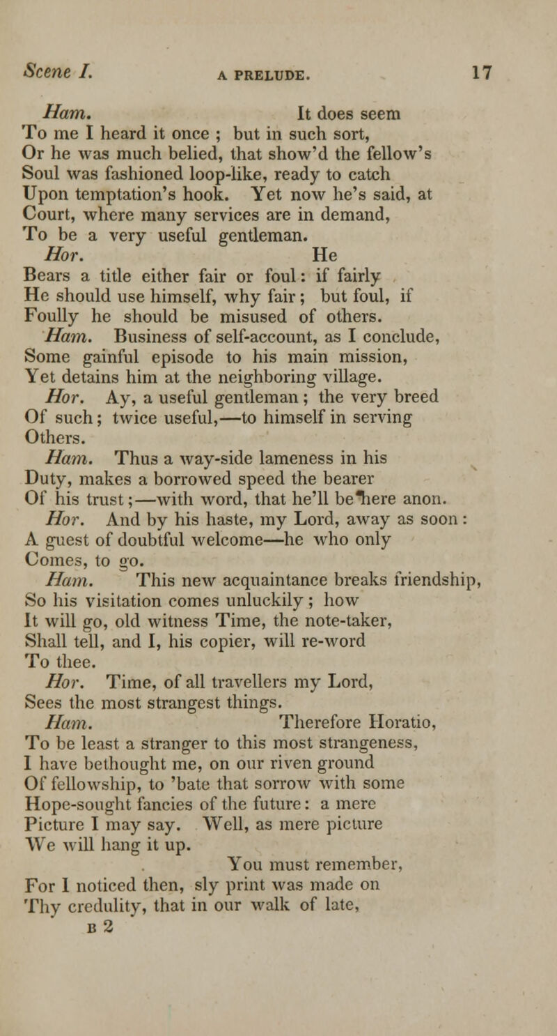 Ham. It does seem To me I heard it once ; but in such sort, Or he was much belied, that show'd the fellow's Soul was fashioned loop-like, ready to catch Upon temptation's hook. Yet now he's said, at Court, where many services are in demand, To be a very useful gentleman. Hor. He Bears a title either fair or foul: if fairly He should use himself, why fair; but foul, if Foully he should be misused of others. Ham. Business of self-account, as I conclude, Some gainful episode to his main mission, Yet detains him at the neighboring village. Hor. Ay, a useful gentleman ; the very breed Of such; twice useful,—to himself in serving Others. Ham. Thus a way-side lameness in his Duty, makes a borrowed speed the bearer Of his trust;—with word, that he'll beTiere anon. Hor. And by his haste, my Lord, away as soon: A guest of doubtful welcome—he who only Comes, to go. Ham. This new acquaintance breaks friendship, So his visitation comes unluckily ; how It will go, old witness Time, the note-taker, Shall tell, and I, his copier, will re-word To thee. Hor. Time, of all travellers my Lord, Sees the most strangest things. Ham. Therefore Horatio, To be least a stranger to this most strangeness, 1 have bethought me, on our riven ground Of fellowship, to 'bate that sorrow with some Hope-sought fancies of the future: a mere Picture I may say. Well, as mere picture We will hang it up. You must remember, For 1 noticed then, sly print was made on Thy credulity, that in our walk of late, b2