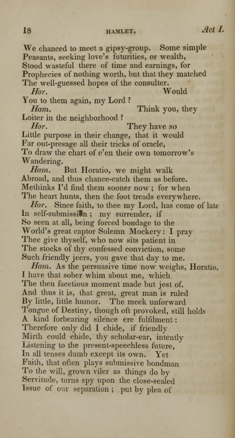 We chanced to meet a gipsy-group. Some simple Peasants, seeking love's futurities, or wealth, Stood wasteful there of time and earnings, for Prophecies of nothing worth, but that they matched The well-guessed hopes of the consulter. Hor. Would You to them again, my Lord ? Ham. Think you, they Loiter in the neighborhood ? Hor. They have so Little purpose in their change, that it would Far out-presage all their tricks of oracle, To draw the chart of e'en their own tomorrow's Wandering. Ham. But Horatio, we might walk Abroad, and thus chance-catch them as before. Methinks I'd find them sooner now ; for when The heart hunts, then the foot treads everywhere. Hor. Since faith, to thee my Lord, has come of late In self-submissiln ; my surrender, if So seen at all, being forced bondage to the World's great captor Solemn Mockery: I pray Thee give thyself, who now sits patient in The stocks of thy confessed conviction, some Such friendly jeers, you gave that day to me. Ham. As the persuasive time now weighs, Horatio, I have that sober whim about me, which The then facetious moment made but jest of. And thus it is, that great, great man is ruled By little, little humor. The meek unforward Tongue of Destiny, though oft provoked, still holds A kind forbearing silence ere fulfilment: Therefore only did I chide, if friendly Mirth could chide, thy scholar-ear, intently Listening to the present-speechless future, In all tenses dumb except its own. Yet Faith, that often plays submissive bondman To the will, grown viler as things do by Servitude, turns spy upon the close-sealed Issue of our separation ; put by plea of