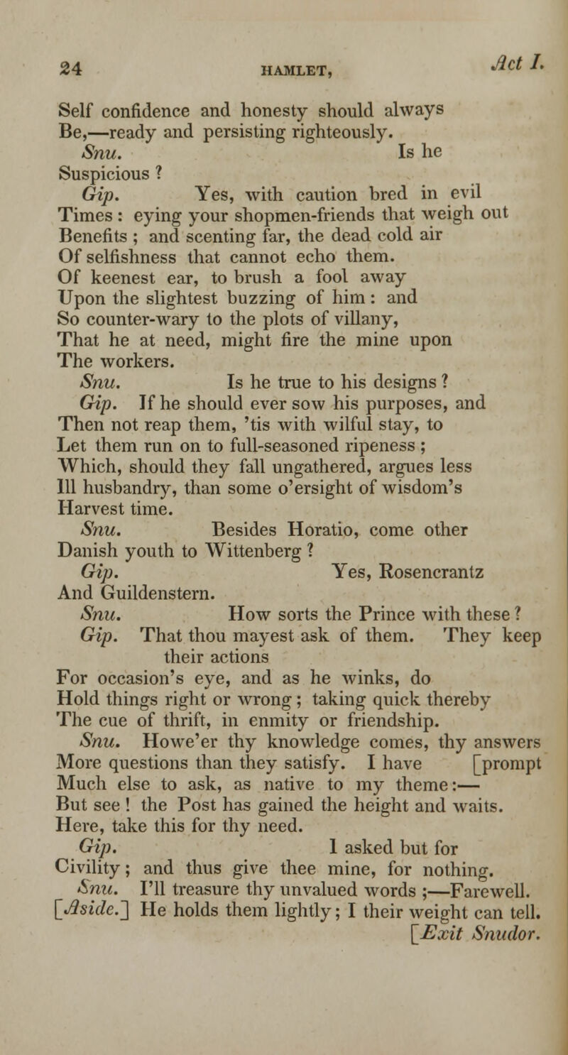 Self confidence and honesty should always Be,—ready and persisting righteously. Snu. Is he Suspicious ? Gip. Yes, with caution bred in evil Times : eying your shopmen-friends that weigh out Benefits ; and scenting far, the dead cold air Of selfishness that cannot echo them. Of keenest ear, to brush a fool away Upon the slightest buzzing of him : and So counter-wary to the plots of villany, That he at need, might fire the mine upon The workers. Snu. Is he true to his designs ? Gip. If he should ever sow his purposes, and Then not reap them, 'tis with wilful stay, to Let them run on to full-seasoned ripeness ; Which, should they fall ungathered, argues less 111 husbandry, than some o'ersight of wisdom's Harvest time. Snu. Besides Horatio, come other Danish youth to Wittenberg ? Gip. Yes, Rosencrantz And Guildenstern. Snu. How sorts the Prince with these ? Gip. That thou mayest ask of them. They keep their actions For occasion's eye, and as he winks, do Hold things right or wrong; taking quick thereby The cue of thrift, in enmity or friendship. Snu. Howe'er thy knowledge comes, thy answers More questions than they satisfy. I have [prompt Much else to ask, as native to my theme:— But see ! the Post has gained the height and waits. Here, take this for thy need. Gip. 1 asked but for Civility; and thus give thee mine, for nothing. Snu. I'll treasure thy unvalued words ;—Farewell. [^side.'] He holds them lightly; I their weight can tell. [Exit Snudor.