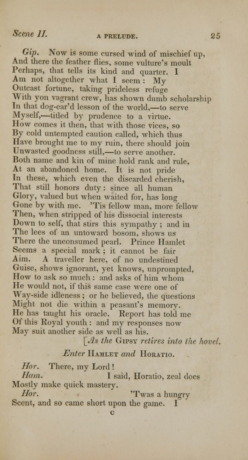 Gip. Now is some cursed wind of mischief up, And there the feather flies, some vulture's moult Perhaps, that tells its kind and quarter. I Am not altogether what I seem : My Outcast fortune, taking prideless refuge With yon vagrant crew, has shown dumb scholarship In that dog-ear'd lesson of the world,—to serve Myself,—titled by prudence to a virtue. How comes it then, that with those vices, so By cold untempted caution called, which thus Have brought me to my ruin, there should join Unwasted goodness still,—to serve another. Both name and kin of mine hold rank and rule, At an abandoned home. It is not pride In these, which even the discarded cherish, That still honors duty: since all human Glory, valued but when waited for, has long Gone by with me. 'Tis fellow man, more fellow Then, when stripped of his dissocial interests Down to self, that stirs this sympathy ; and in The lees of an untoward bosom, shows us There the unconsumed pearl. Prince Hamlet Seems a special mark ; it cannot be fair Aim. A traveller here, of no undestined Guise, shows ignorant, yet knows, unprompted, How to ask so much: and asks of him whom He would not, if this same case were one of Way-side idleness ; or he believed, the questions Might not die within a peasant's memory. He has taught his oracle. Eeport has told me Of this Royal youth : and my responses now May suit another side as well as his. [*tfs the Gipsy retires into the hovel, Enter Hamlet and Horatio. Hor. There, my Lord ! Ham. I said, Horatio, zeal does Mostly make quick mastery. Hor. 'Twas a hungry Scent, and so came short upon the game. I c