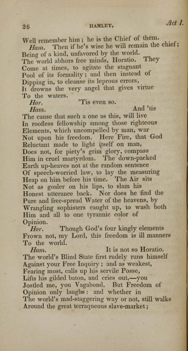 Well remember him ; he is the Chief of them. Ham. Then if he's wise he will remain the cniei; Being of a kind, unfavored by the world. The world abhors free minds, Horatio. They Come at times, to agitate the stagnant Pool of its formality; and then instead of Dipping in, to cleanse its leprous errors, It drowns the very angel that gives virtue To the waters. Hor. 'Tis even so. Ham. And 'tis The cause that such a one as this, will live In roofless fellowship among those righteous Elements, which uncompelled by man, war Not upon his freedom. Here Fire, that God Reluctant made to light \tself on man, Does not, for piety's grim glory, compass Him in cruel martyrdom. The down-packed Earth up-heaves not at the random sentence Of speech-worried law, to lay the measuring Heap on him before his time. The Air sits Not as goaler on his lips, to slam his Honest utterance back. Nor does he find the Pure and free-spread Water of the heavens, by Wrangling sophisters caught up, to wash both Him and all to one tyrannic color of Opinion. Hor. Though God's four kingly elements Frown not, my Lord, this freedom is ill manners To the world. Ham. It is not so Horatio. The world's Blind State first rudely runs himself Against your Free Inquiry ; and as weakest, Fearing most, calls up his servile Posse, Lifts his gilded baton, and cries out,—you Jostled me, you Vagabond. But Freedom of Opinion only laughs: and whether in The world's mad-staggering way or not, still walks Around the great terraqueous slave-market;