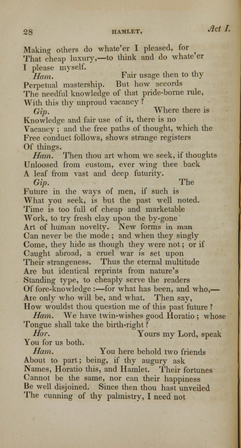 Making others do whate'er I pleased, for That cheap luxury,—to think and do whate er I please myself. Ham. Fair usage then to thy Perpetual mastership. But how accords The needful knowledge of that pride-borne rule, With this thy unproud vacancy ? Qip. Where there is Knowledge and fair use of it, there is no Vacancy ; and the free paths of thought, which the Free conduct follows, shoAvs strange registers Of things. Ham. Then thou art whom we seek, if thoughts Unloosed from custom, ever wing thee back A leaf from vast and deep futurity. Gip. The Future in the ways of men, if such is What you seek, is but the past well noted. Time is too full of cheap and marketable Work, to try fresh clay upon the by-gone Art of human novelty. New forms in man Can never be the mode ; and when they singly Come, they hide as though they were not; or if Caught abroad, a cruel war is set upon Their strangeness. Thus the eternal multitude Are but identical reprints from nature's Standing type, to cheaply serve the readers Of fore-knowledge :—for what has been, and who,— Are only who will be, and what. Then say, How wouldst thou question me of this past future ? Ham. We have twin-wishes good Horatio ; whose Tongue shall take the birth-right ? Hor. Yours my Lord, speak You for us both. Ham. You here behold two friends About to part; being, if thy augury ask Names, Horatio this, and Hamlet. Their fortunes Cannot be the same, nor can their happiness Be well disjoined. Since then thou hast unveiled The cunning of thy palmistry, I need not