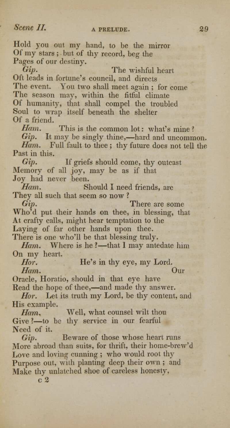 Hold you out my hand, to be the mirror Of my stars ; but of thy record, beg the Pages of our destiny. Gip. The wishful heart Oft leads in fortune's council, and directs The event. You two shall meet again ; for come The season may, within the fitful climate Of humanity, that shall compel the troubled Soul to wrap itself beneath the shelter Of a friend. Ham. This is the common lot: what's mine ? Gip. It may be singly thine,—hard and uncommon. Ham. Full fault to thee ; thy future does not tell the Past in this. Gip. If griefs should come, thy outcast Memory of all joy, may be as if that Joy had never been. Ham. Should I need friends, are They all such that seem so now ? Gip. There are some Who'd put their hands on thee, in blessing, that At crafty calls, might hear temptation to the Laying of far other hands upon thee. There is one who'll be that blessing truly. Ham. Where is he ?—that 1 may antedate him On my heart. Hor. He's in thy eye, my Lord. Ham. Our Oracle, Horatio, should in that eye have Read the hope of thee,—and made thy answer. Hor. Let its truth my Lord, be thy content, and His example. Ham. Well, what counsel wilt thou Give ?—to be thy service in our fearful Need of it. Gip. Beware of those whose heart runs More abroad than suits, for thrift, their home-brew'd Love and loving cunning ; who would root thy Purpose out, with planting deep their own ; and Make thy unlatched shoe of careless honesty, c2