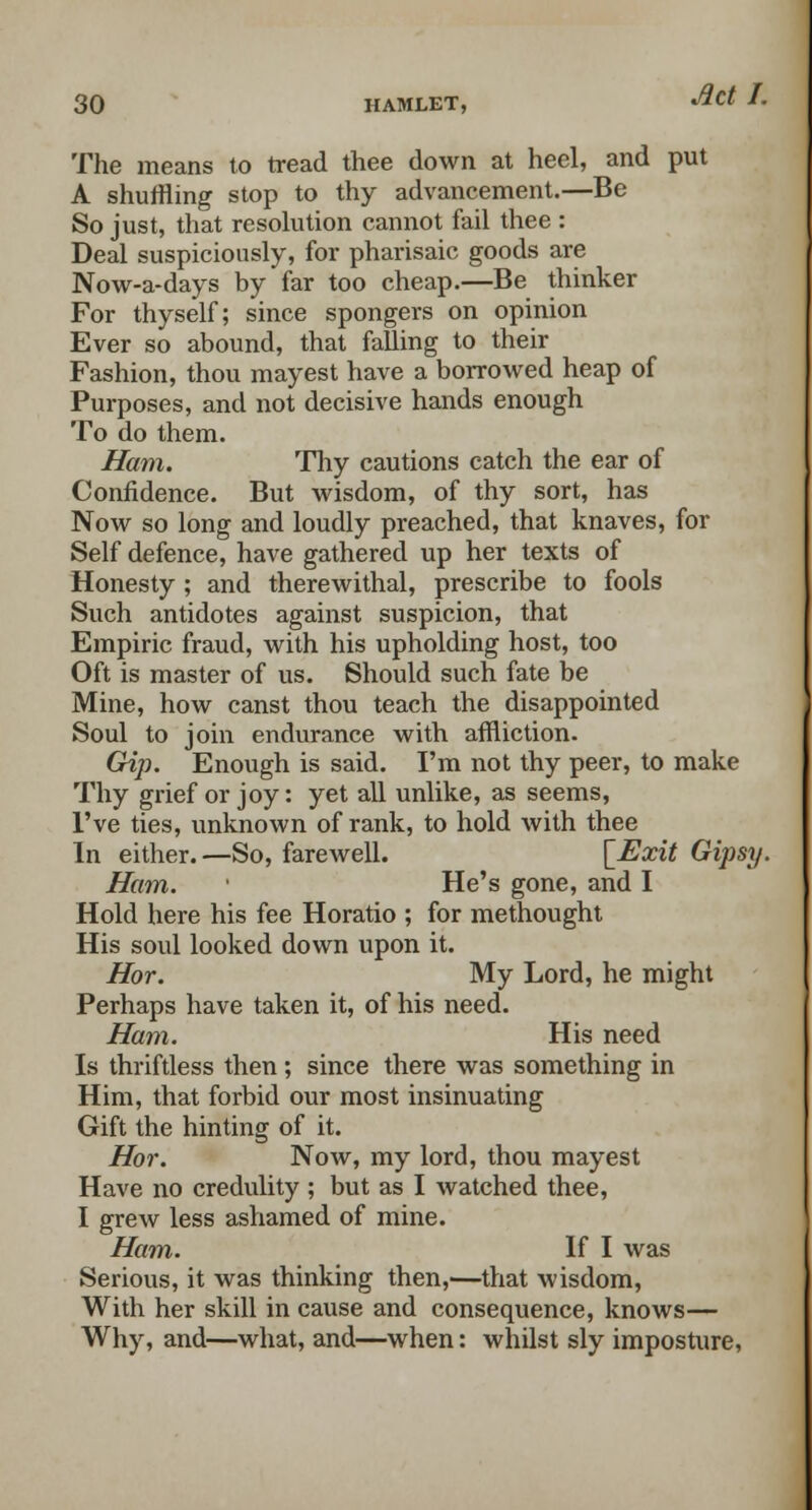 The means to tread thee down at heel, and put A shuffling stop to thy advancement.—Be So just, that resolution cannot fail thee : Deal suspiciously, for pharisaic goods are Now-a-days by far too cheap.—Be thinker For thyself; since spongers on opinion Ever so abound, that falling to their Fashion, thou mayest have a borrowed heap of Purposes, and not decisive hands enough To do them. Ham. Thy cautions catch the ear of Confidence. But wisdom, of thy sort, has Now so long and loudly preached, that knaves, for Self defence, have gathered up her texts of Honesty ; and therewithal, prescribe to fools Such antidotes against suspicion, that Empiric fraud, with his upholding host, too Oft is master of us. Should such fate be Mine, how canst thou teach the disappointed Soul to join endurance with affliction. Gip. Enough is said. I'm not thy peer, to make Thy grief or joy: yet all unlike, as seems, I've ties, unknown of rank, to hold with thee In either. —So, farewell. [Exit Gipsy. Ham. ' He's gone, and I Hold here his fee Horatio ; for methought His soul looked down upon it. Hor. My Lord, he might Perhaps have taken it, of his need. Ham. His need Is thriftless then; since there was something in Him, that forbid our most insinuating Gift the hinting of it. Hor. Now, my lord, thou mayest Have no credulity ; but as I watched thee, I grew less ashamed of mine. Ham. If I was Serious, it was thinking then,'—that wisdom, With her skill in cause and consequence, knows— Why, and—what, and—when: whilst sly imposture,