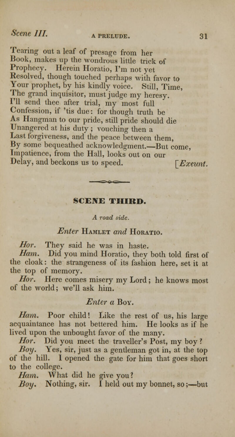 Tearing out a leaf of presage from her Book, makes up the wondrous little trick of Prophecy. Herein Horatio, I'm not yet Resolved, though touched perhaps with favor to Your prophet, by his kindly voice. Still, Time, The grand inquisitor, must judge my heresy. I'll send thee after trial, my most full Confession, if 'tis due: for though truth be As Hangman to our pride, still pride should die Unangered at his duty ; vouching then a Last forgiveness, and the peace between them, By some bequeathed acknowledgment.—But come, Impatience, from the Hall, looks out on our Delay, and beckons us to speed. [Exeunt. SCENE THIRD. A road side. Enter Hamlet and Horatio. Hor. They said he was in haste. Ham. Did you mind Horatio, they both told first of the cloak: the strangeness of its fashion here, set it at the top of memory. Hor. Here comes misery my Lord; he knows most of the world; we'll ask him. Enter a Boy. Ham. Poor child! Like the rest of us, his large acquaintance has not bettered him. He looks as if he lived upon the unbought favor of the many. Hor. Did you meet the traveller's Post, my boy ? Boy. Yes, sir, just as a gentleman got in, at the top of the hill. 1 opened the gate for him that goes short to the college. Ham. What did he give you? Boy. Nothing, sir. I held out my bonnet, so;—but