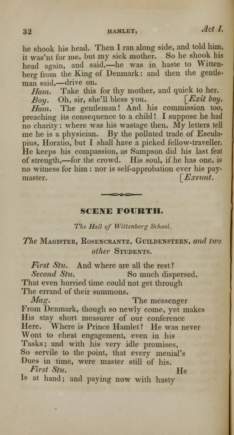 he shook his head. Then I ran along side, and told him, it was'nt for me, but my sick mother. So he shook his head again, and said,—he was in haste to Witten- berg from the King of Denmark: and then the gentle- man said,—drive on. Ham. Take this for thy mother, and quick to her. Boy. Oh, sir, she'll bless you. [Exit boy. Ham. The gentleman! And his commission too, preaching its consequence to a child! I suppose he had no charity: where was his wastage then. My letters tell me he is a physician. By the polluted trade of Escula- pius, Horatio, but I shall have a picked fellow-traveller. He keeps his compassion, as Sampson did his last feat of strength,—for the crowd. His soul, if he has one, is no witness for him : nor is self-approbation ever his pay- master. [Exeunt. SCENE FOURTH. The Hall of Wittenberg School. The Magister, Rosencrantz, Guildenstern, and two other Students. First Stu. And where are all the rest? Second Stu. So much dispersed, That even hurried time could not get through The errand of their summons. Mag. The messenger From Denmark, though so newly come, yet makes His stay short measurer of our conference Here. Where is Prince Hamlet? He was never Wont to cheat engagement, even in his Tasks; and with his very idle promises, So servile to the point, that every menial's Dues in time, were master still of his. First Stu. He Is at hand; and paying now with hasty