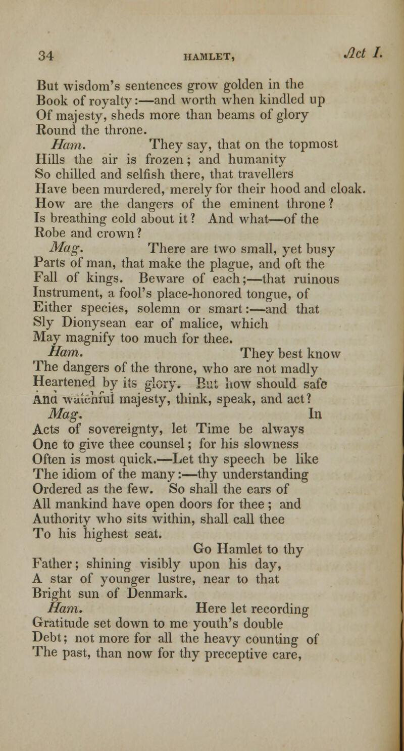 But wisdom's sentences grow golden in the Book of royalty:—and worth when kindled up Of majesty, sheds more than beams of glory Round the throne. Ham. They say, that on the topmost Hills the air is frozen; and humanity So chilled and selfish there, that travellers Have been murdered, merely for their hood and cloak. How are the dangers of the eminent throne ? Is breathing cold about it ? And what—of the Robe and crown? Mag. There are two small, yet busy Parts of man, that make the plague, and oft the Fall of kings. Beware of each;—that ruinous Instrument, a fool's place-honored tongue, of Either species, solemn or smart:—and that Sly Dionysean ear of malice, which May magnify too much for thee. Ham. They best know The dangers of the throne, who are not madly Heartened by its glory. But how should safe Ana waiehfui majesty, think, speak, and act? Mag. In Acts of sovereignty, let Time be always One to give thee counsel; for his slowness Often is most quick.—Let thy speech be like The idiom of the many:—thy understanding Ordered as the few. So shall the ears of All mankind have open doors for thee ; and Authority who sits within, shall call thee To his highest seat. Go Hamlet to thy Father; shining visibly upon his day, A star of younger lustre, near to that Bright sun of Denmark. Ham. Here let recording Gratitude set down to me youth's double Debt; not more for all the heavy counting of The past, than now for thy preceptive care,