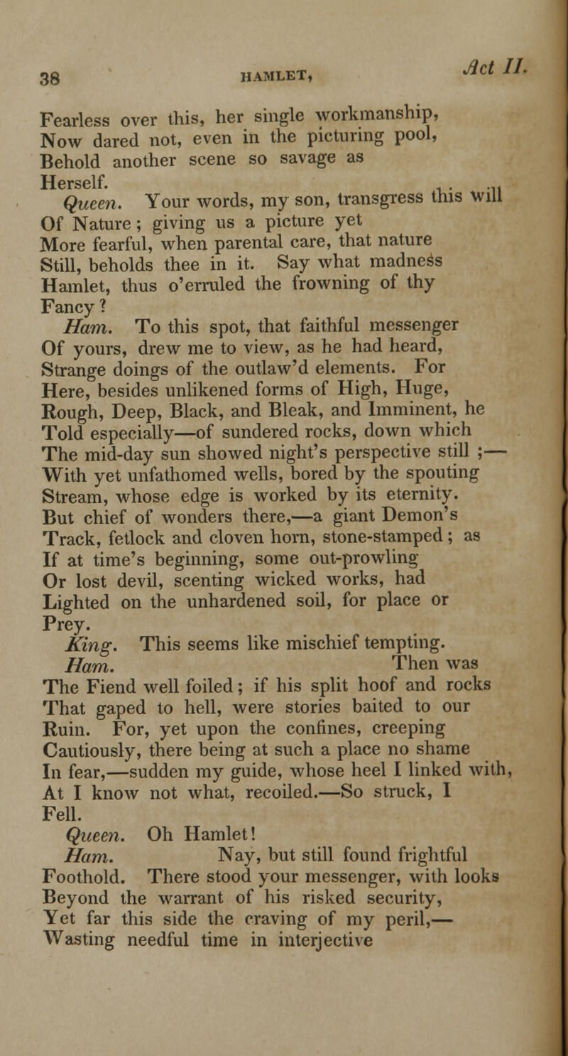 Fearless over this, her single workmanship, Now dared not, even in the picturing pool, Behold another scene so savage as Herself. ... Queen. Your words, my son, transgress this will Of Nature; giving us a picture yet More fearful, when parental care, that nature Still, beholds thee in it. Say what madness Hamlet, thus o'erruled the frowning of thy Fancy ? Ham. To this spot, that faithful messenger Of yours, drew me to view, as he had heard, Strange doings of the outlaw'd elements. For Here, besides unlikened forms of High, Huge, Rough, Deep, Black, and Bleak, and Imminent, he Told especially—of sundered rocks, down which The mid-day sun showed night's perspective still ;— With yet unfathomed wells, bored by the spouting Stream, whose edge is worked by its eternity. But chief of wonders there,—a giant Demon's Track, fetlock and cloven horn, stone-stamped; as If at time's beginning, some out-prowling Or lost devil, scenting wicked works, had Lighted on the unhardened soil, for place or Prey. King. This seems like mischief tempting. Ham. Then was The Fiend well foiled; if his split hoof and rocks That gaped to hell, were stories baited to our Ruin. For, yet upon the confines, creeping Cautiously, there being at such a place no shame In fear,—sudden my guide, whose heel I linked with, At I know not what, recoiled.—So struck, I Fell. Queen. Oh Hamlet! Ham. Nay, but still found frightful Foothold. There stood your messenger, with looks Beyond the warrant of his risked security, Yet far this side the craving of my peril,— Wasting needful time in interjective