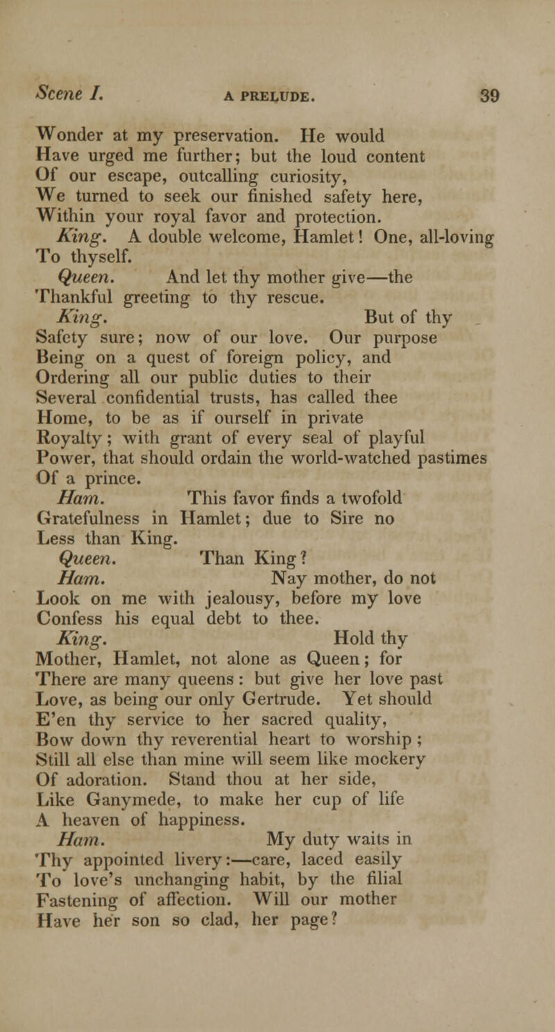 Wonder at my preservation. He would Have urged me further; but the loud content Of our escape, outcalling curiosity, We turned to seek our finished safety here, Within your royal favor and protection. King. A double welcome, Hamlet! One, all-loving To thyself. Queen. And let thy mother give—the Thankful greeting to thy rescue. King. But of thy Safety sure; now of our love. Our purpose Being on a quest of foreign policy, and Ordering all our public duties to their Several confidential trusts, has called thee Home, to be as if ourself in private Royalty; with grant of every seal of playful Power, that should ordain the world-watched pastimes Of a prince. Ham. This favor finds a twofold Gratefulness in Hamlet; due to Sire no Less than King. Queen. Than King? Ham. Nay mother, do not Look on me with jealousy, before my love Confess his equal debt to thee. King. Hold thy Mother, Hamlet, not alone as Queen; for There are many queens: but give her love past Love, as being our only Gertrude. Yet should E'en thy service to her sacred quality, Bow down thy reverential heart to worship ; Still all else than mine will seem like mockery Of adoration. Stand thou at her side, Like Ganymede, to make her cup of life A heaven of happiness. Ham. My duty waits in Thy appointed livery:—care, laced easily To love's unchanging habit, by the filial Fastening of affection. Will our mother Have her son so clad, her page?