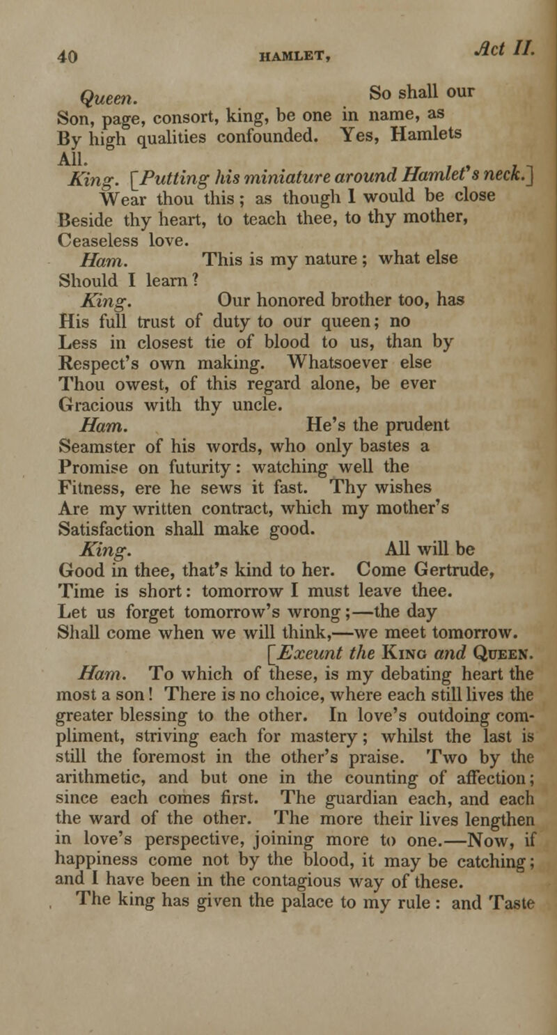 Queen. So sha11 our Son, page, consort, king, be one in name, as By high qualities confounded. Yes, Hamlets All. . , . _ Xing. [Putting his miniature around Hamlet s neck.] Wear thou this; as though 1 would be close Beside thy heart, to teach thee, to thy mother, Ceaseless love. Ham. This is my nature ; what else Should I learn? King. Our honored brother too, has His full trust of duty to our queen; no Less in closest tie of blood to us, than by Respect's own making. Whatsoever else Thou owest, of this regard alone, be ever Gracious with thy uncle. Ham. He's the prudent Seamster of his words, who only bastes a Promise on futurity: watching well the Fitness, ere he sews it fast. Thy wishes Are my written contract, which my mother's Satisfaction shall make good. King. All will be Good in thee, that's kind to her. Come Gertrude, Time is short: tomorrow I must leave thee. Let us forget tomorrow's wrong;—the day Shall come when we will think,—we meet tomorrow. \_Exeunt the King and Queen. Ham. To which of these, is my debating heart the most a son! There is no choice, where each still lives the greater blessing to the other. In love's outdoing com- pliment, striving each for mastery; whilst the last is still the foremost in the other's praise. Two by the arithmetic, and but one in the counting of affection; since each comes first. The guardian each, and each the ward of the other. The more their lives lengthen in love's perspective, joining more to one.—Now, if happiness come not by the blood, it may be catching; and I have been in the contagious way of these. The king has given the palace to my rule : and Taste