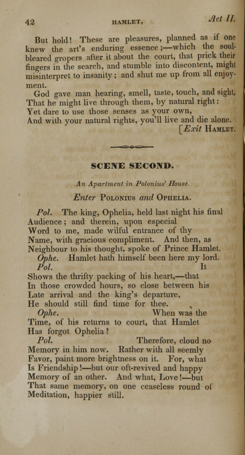 But hold! These are pleasures, planned as if one knew the art's enduring essence;—which the soul- bleared gropers after it about the court, that prick their fingers in the search, and stumble into discontent, might misinterpret to insanity; and shut me up from all enjoy- ment. . God gave man hearing, smell, taste, touch, and sight, That he might live through them, by natural right: Yet dare to use those senses as your own, And with your natural rights, you'll live and die alone. [Exit Hamlet. SCENE SECOND. An Apartment in Polonius' House. Enter Polonius and Ophelia. Pol. The king, Ophelia, held last night his final Audience; and therein, upon especial Word to me, made wilful entrance of thy Name, with gracious compliment. And then, as Neighbour to his thought, spoke of Prince Hamlet. Ophe. Hamlet hath himself been here my lord. Pol. It Shows the thrifty packing of his heart,—that In those crowded hours, so close between his Late arrival and the king's departure, He should still find time for thee. Ophe. When was the Time, of his returns to court, that Hamlet Has forgot Ophelia? Pol. Therefore, cloud no Memory in him now. Rather with all seemly Favor, paint more brightness on it. For, what Is Friendship!—but our oft-revived and happy Memory of an other. And what, Love!—but That same memory, on one ceaseless round of Meditation, happier still.