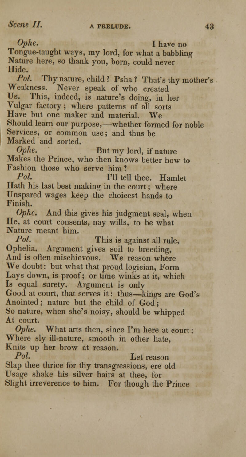 Ophe. I have no Tongue-taught ways, my lord, for what a babbling Nature here, so thank you, born, could never Hide. Pol. Thy nature, child ? Psha? That's thy mother's Weakness. Never speak of who created Us. This, indeed, is nature's doing, in her Vulgar factory; where patterns of all sorts Have but one maker and material. We Should learn our purpose,—whether formed for noble Services, or common use; and thus be Marked and sorted. Ophe. But my lord, if nature Makes the Prince, who then knows better how to Fashion those who serve him ? Pol. I'll tell thee. Hamlet Hath his last best making in the court; where Unspared wages keep the choicest hands to Finish. Ophe. And this gives his judgment seal, when He, at court consents, nay wills, to be what Nature meant him. Pol. This is against all rule, Ophelia. Argument gives soil to breeding, And is often mischievous. We reason where We doubt: but what that proud logician, Form Lays down, is proof; or time winks at it, which Is equal surety. Argument is only Good at court, that serves it: thus—kings are God's Anointed; nature but the child of God; So nature, when she's noisy, should be whipped At court. Ophe. What arts then, since I'm here at court: Where sly ill-nature, smooth in other hate, Knits up her brow at reason. Pol. Let reason Slap thee thrice for thy transgressions, ere old Usage shake his silver hairs at thee, for Slight irreverence to him. For though the Prince