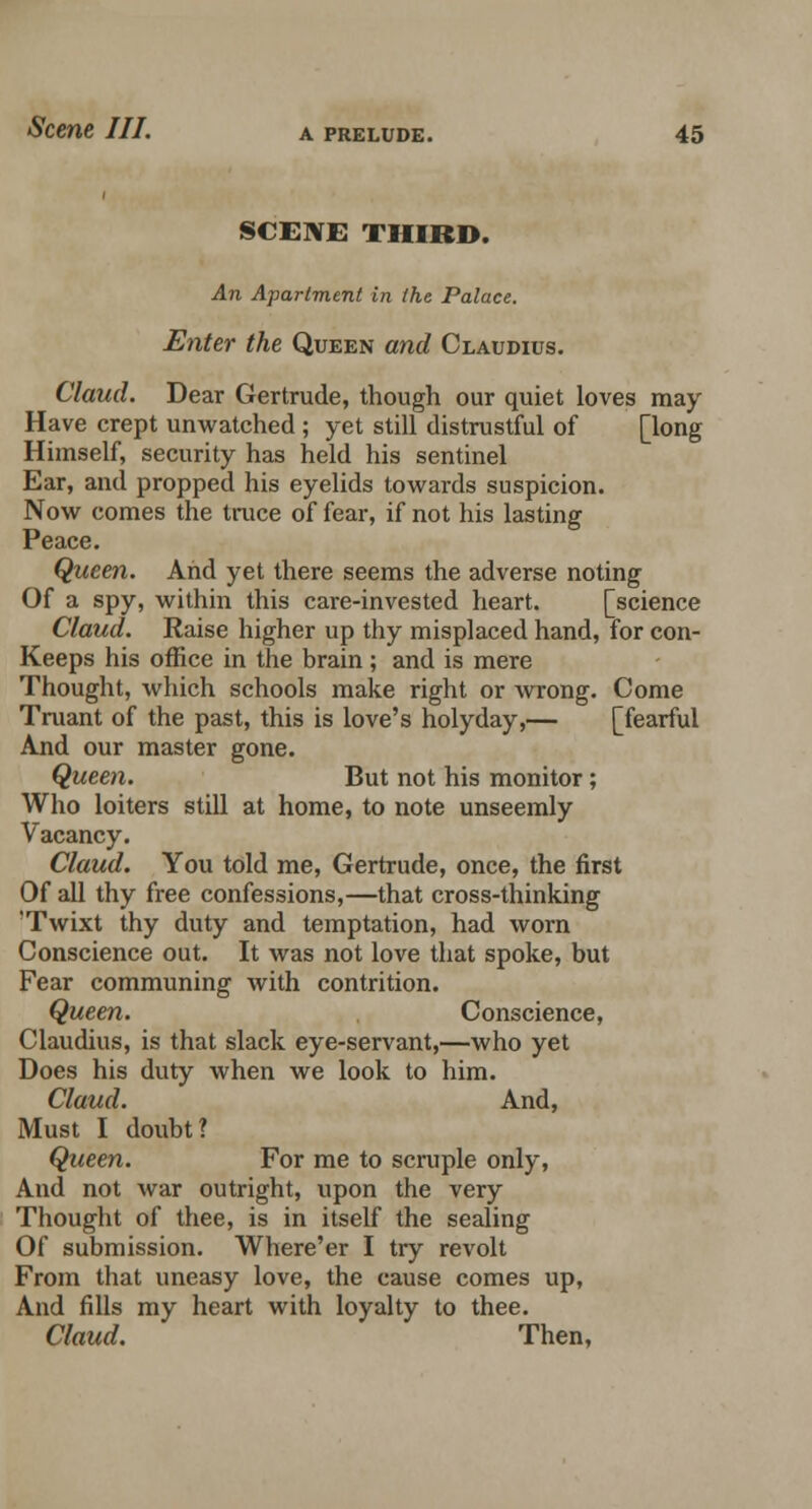 SCENE THIRD. An Apartment in the Palace. Enter the Queen and Claudius. Claud. Dear Gertrude, though our quiet loves may Have crept unwatched ; yet still distrustful of [long Himself, security has held his sentinel Ear, and propped his eyelids towards suspicion. Now comes the truce of fear, if not his lasting Peace. Queen. And yet there seems the adverse noting Of a spy, within this care-invested heart. [science Claud. Raise higher up thy misplaced hand, for con- Keeps his office in the brain; and is mere Thought, which schools make right or wrong. Come Truant of the past, this is love's holyday,— [fearful And our master gone. Queen. But not his monitor; Who loiters still at home, to note unseemly Vacancy. Claud. You told me, Gertrude, once, the first Of all thy free confessions,—that cross-thinking 'Twixt thy duty and temptation, had worn Conscience out. It was not love that spoke, but Fear communing with contrition. Queen. Conscience, Claudius, is that slack eye-servant,—who yet Does his duty when we look to him. Claud. And, Must I doubt? Queen. For me to scruple only, And not war outright, upon the very Thought of thee, is in itself the sealing Of submission. Where'er I try revolt From that uneasy love, the cause comes up, And fills my heart with loyalty to thee. Claud. Then,