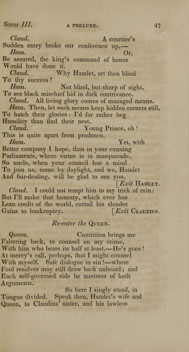 Claud. A courtier's Sudden entry broke our conference up,— Ham. Or, Be assured, the king's command of honor Would have done it. Claud. Why Hamlet, art thou blind To thy success 1 Ham. Not blind, but sharp of sight, To see black mischief hid in dark contrivance. Claud. All living glory comes of managed means. Ham. Then, let such means keep hidden corners still, To hatch their glories : I'd far rather beg Humility than find their nest. Claud. Young Prince, oh ! This is quite apart from prudence. Ham. Yet, with Better company I hope, than in your cunning Parliaments, where virtue is in masquerade. So uncle, when your council has a mind To join us, come by daylight, and we, Hamlet And fair-dealing, will be glad to see you. [Exit Hamlet. Claud. I could not tempt him to my trick of ruin: But I'll make that honesty, which ever has Lean credit of the world, curtail his slender Gains to bankruptcy. [Exit Claudius. Re-enter the Queen. Queen. Contrition brings me Faltering back, to counsel on my crime, With him who bears its half at least.—He's gone! At mercy's call, perhaps, that I might counsel With myself. Safe dialogue in sin !—where Foul resolves may still draw back unheard; and Each self-governed side be mistress of both Arguments. So here I singly stand, in Tongue divided. Speak then, Hamlet's wife and Queen, to Claudius' sister, and his lawless