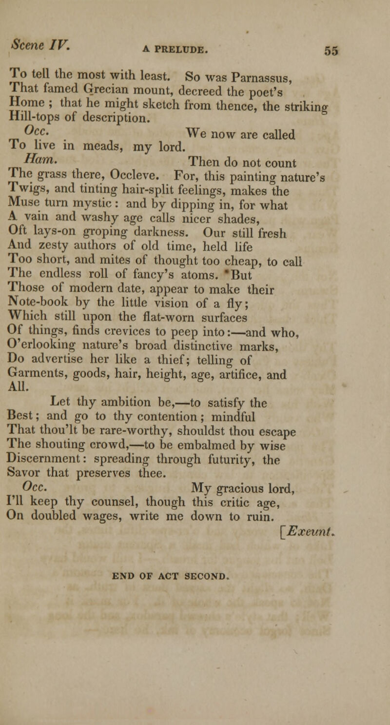 55 To tell the most with least. So was Parnassus, That famed Grecian mount, decreed the poet's Home ; that he might sketch from thence, the striking Hill-tops of description. ®cc' We now are called To live in meads, my lord. Ham. Then do not count The grass there, Occleve. For, this painting nature's Twigs, and tinting hair-split feelings, makes the Muse turn mystic : and by dipping in, for what A vain and washy age calls nicer shades, Oft lays-on groping darkness. Our still fresh And zesty authors of old time, held life Too short, and mites of thought too cheap, to call The endless roll of fancy's atoms. But Those of modem date, appear to make their Note-book by the little vision of a fly; Which still upon the flat-worn surfaces Of things, finds crevices to peep into:—and who, O'erlooking nature's broad distinctive marks, Do advertise her like a thief; telling of Garments, goods, hair, height, age, artifice, and All. Let thy ambition be,—to satisfy the Best; and go to thy contention; mindful That thou'lt be rare-worthy, shouldst thou escape The shouting crowd,—to be embalmed by wise Discernment: spreading through futurity, the Savor that preserves thee. Occ. My gracious lord, I'll keep thy counsel, though this critic age, On doubled wages, write me down to ruin. [Exeunt. END OF ACT SECOND.