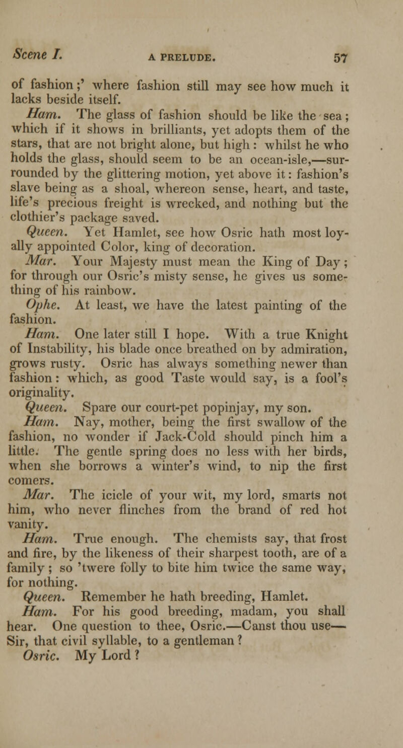 of fashion;' where fashion still may see how much it lacks beside itself. Ham. The glass of fashion should be like the sea; which if it shows in brilliants, yet adopts them of the stars, that are not bright alone, but high : whilst he who holds the glass, should seem to be an ocean-isle,—sur- rounded by the glittering motion, yet above it: fashion's slave being as a shoal, whereon sense, heart, and taste, life's precious freight is wrecked, and nothing but the clothier's package saved. Queen. Yet Hamlet, see how Osric hath most loy- ally appointed Color, king of decoration. Mar. Your Majesty must mean the King of Day; for through our Osric's misty sense, he gives us some- thing of his rainbow. Ophe. At least, we have the latest painting of the fashion. Ham. One later still I hope. With a true Knight of Instability, his blade once breathed on by admiration, grows rusty. Osric has always something newer than fashion: which, as good Taste would say, is a fool's originality. Queen. Spare our court-pet popinjay, my son. Ham. Nay, mother, being the first swallow of the fashion, no wonder if Jack-Cold should pinch him a little. The gentle spring does no less with her birds, when she borrows a winter's wind, to nip the first comers. Mar. The icicle of your wit, my lord, smarts not him, who never flinches from the brand of red hot vanity. Ham. True enough. The chemists say, that frost and fire, by the likeness of their sharpest tooth, are of a family; so 'twere folly to bite him twice the same way, for nothing. Queen. Remember he hath breeding, Hamlet. Ham. For his good breeding, madam, you shall hear. One question to thee, Osric.—Canst thou use— Sir, that civil syllable, to a gentleman ? Osric. My Lord ?
