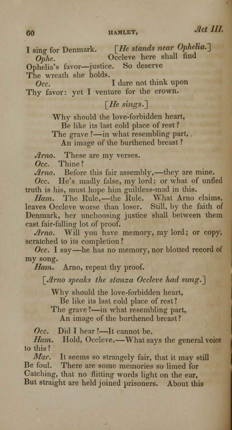 I sing for Denmark. [He stands near Ophelia.] Ophe. Occleve here shall find Ophelia's favor—justice. So deserve The wreath she holds. Occ. I dare not think upon Thy favor: yet I venture for the crown. [He sings.] Why should the love-forbidden heart, Be like its last cold place of rest ? The grave ?—in what resembling part,, An image of the burthened breast ? Arno. These are my verses. Occ. Thine? Arno. Before this fair assembly,—they are mine. Occ. He's madly false, my lord: or what of unfled truth is his, must hope him guiltless-mad in this. Ham. The Rule,—the Rule. What Arno claims, leaves Occleve worse than loser. Still, by the faith of Denmark, her unchoosing justice shall between them cast fair-falling lot of proof. Arno. Will you have memory, my lord; or copy, scratched to its completion? Occ. I say—he has no memory, nor blotted record of my song. Ham. Arno, repeat thy proof. [Arno speaks the stanza Occleve had sung.] Why should the love-forbidden heart, Be like its last cold place of rest? The grave ?—in what resembling part, An image of the burthened breast? Occ. Did I hear ?—It cannot be. Ham. Hold, Occleve.—What says the general voice to this? Mar. It seems so strangely fair, that it may still Be foul. There are some memories so limed for Catching, that no flitting words light on the ear, But straight are held joined prisoners. About this