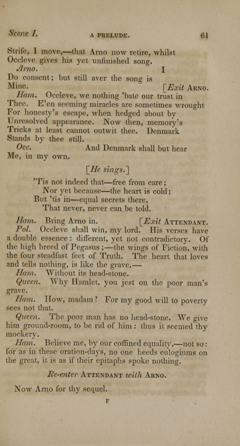 Strife, I move,—that Arno now retire, whilst Occleve gives his yet unfinished song. Arno. I Do consent; but still aver the song is Mine. [Exit Arno. Ham. Occleve, we nothing 'bate our trust in Thee. E'en seeming miracles are sometimes wrought For honesty's escape, when hedged about by Unresolved appearance. Now then, memory's Tricks at least cannot outwit thee. Denmark Stands by thee still. Occ. And Denmark shall but hear Me, in my own. \_He sings.-] 'Tis not indeed that—free from care; Nor yet because—the heart is cold; But 'tis in—equal secrets there, That never, never can be told. Ham. Bring Arno in. [Exit Attendant. Pol. Occleve shall win, my lord. His verses have a double essence : different, yet not contradictory. Of the high breed of Pegasus ;—the wings of Fiction, with the four steadfast feet of Truth. The heart that loves and tells nothing, is like the grave.— Ham. Without its head-stone. Queen. Why Hamlet, you jest on the poor man's grave. Ham. How, madam? For my good will to poverty sees not that. Queen. The poor man has no head-stone. We give him ground-room, to be rid of him: thus it seemed thy mockery. Ham. Believe me, by our coffined equality,—not so: for as in these oration-days, no one heeds eulogiums on the great, it is as if their epitaphs spoke nothing. Re-enter Attendant with Arno. Now Arno for thy sequel.