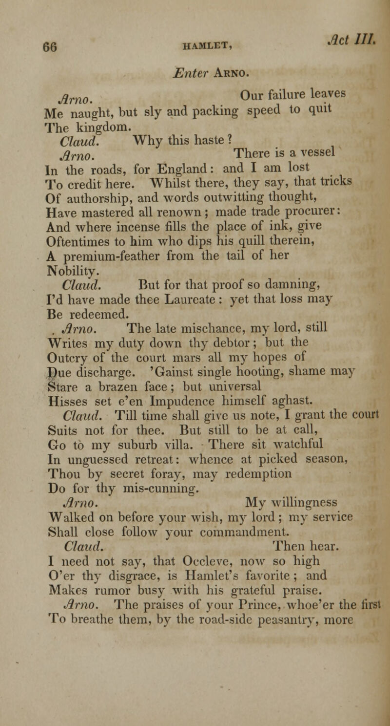 Enter Arno. Arno. 0ur failure leaves Me naught, but sly and packing speed to quit The kingdom. Claud. Why this haste ? Arno. There is a vessel In the roads, for England: and I am lost To credit here. Whilst there, they say, that tricks Of authorship, and words outwitting thought, Have mastered all renown ; made trade procurer: And where incense fills the place of ink, give Oftentimes to him who dips his quill therein, A premium-feather from the tail of her Nobility. Claud. But for that proof so damning, I'd have made thee Laureate : yet that loss may Be redeemed. Arno. The late mischance, my lord, still Writes my duty down thy debtor; but the Outcry of the court mars all my hopes of Due discharge. 'Gainst single hooting, shame may Stare a brazen face; but universal Hisses set e'en Impudence himself aghast. Claud. Till time shall give us note, I grant the court Suits not for thee. But still to be at call, Go to my suburb villa. There sit watchful In unguessed retreat: whence at picked season, Thou by secret foray, may redemption Do for thy mis-cunning. Arno. My willingness Walked on before your wish, my lord; my service Shall close follow your commandment. Claud. Then hear. I need not say, that Occleve, now so high O'er thy disgrace, is Hamlet's favorite ; and Makes rumor busy with his grateful praise. Arno. The praises of your Prince, .whoe'er the first To breathe them, by the road-side peasantry, more