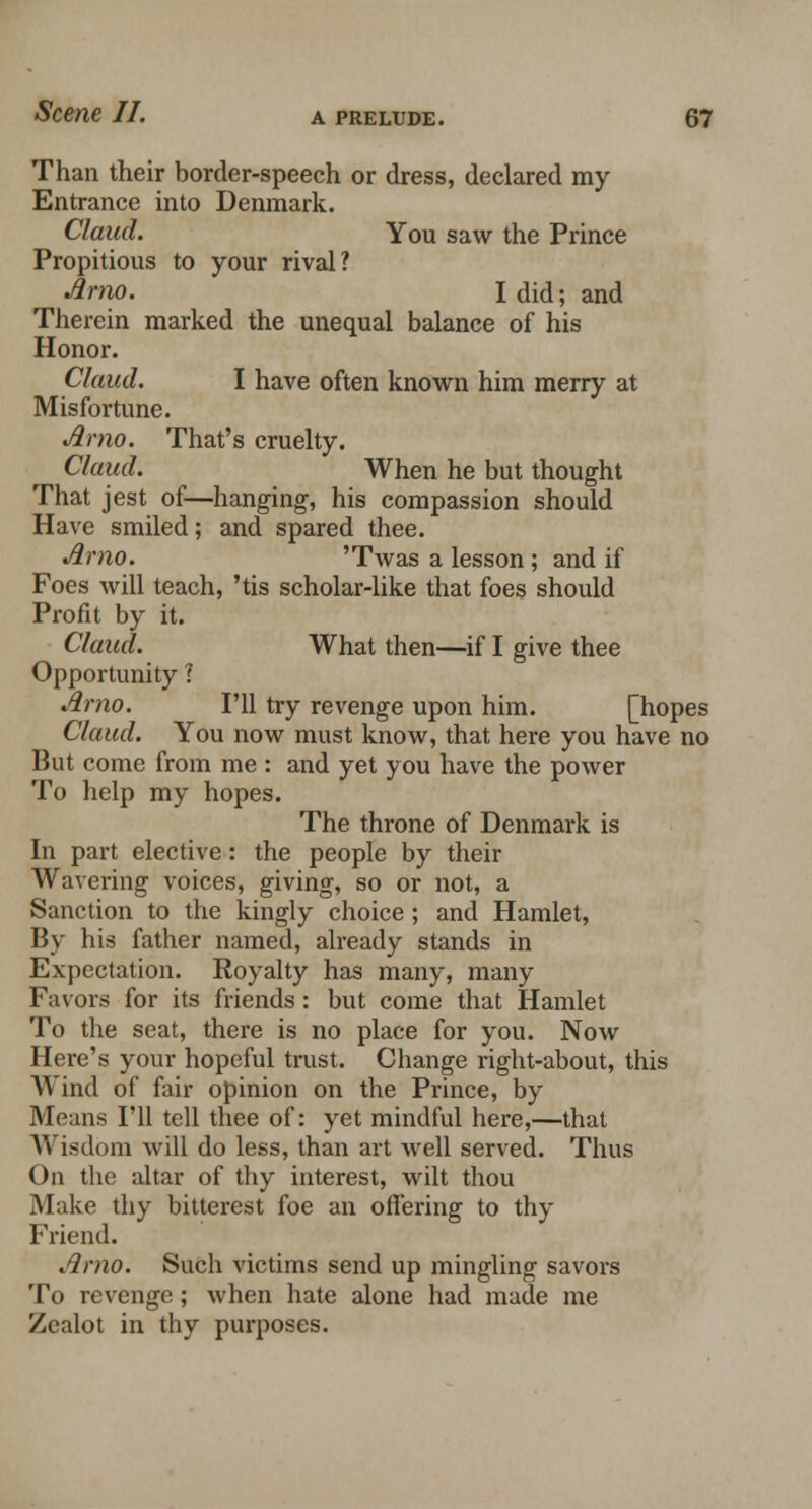 Than their border-speech or dress, declared my Entrance into Denmark. Claud. You saw the Prince Propitious to your rival? Jlmo. I did; and Therein marked the unequal balance of his Honor. Claud. I have often known him merry at Misfortune. Arno. That's cruelty. Claud. When he but thought That jest of—hanging, his compassion should Have smiled; and spared thee. Arno. 'Twas a lesson ; and if Foes will teach, 'tis scholar-like that foes should Profit by it. Claud. What then—if I give thee Opportunity ? Arno. I'll try revenge upon him. [hopes Claud. You now must know, that here you have no But come from me : and yet you have the power To help my hopes. The throne of Denmark is In part elective: the people by their Wavering voices, giving, so or not, a Sanction to the kingly choice; and Hamlet, By his father named, already stands in Expectation. Royalty has many, many Favors for its friends: but come that Hamlet To the seat, there is no place for you. Now Here's your hopeful trust. Change right-about, this Wind of fair opinion on the Prince, by Means I'll tell thee of: yet mindful here,—that Wisdom will do less, than art well served. Thus On the altar of thy interest, wilt thou Make thy bitterest foe an offering to thy Friend. Arno. Such victims send up mingling savors To revenge; when hate alone had made me Zealot in thy purposes.