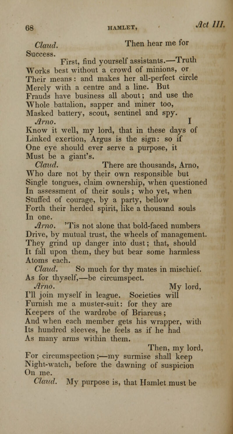 Claud. Then hear me for Success. First, find yourself assistants.—Truth Works best without a crowd of minions, or Their means: and makes her all-perfect circle Merely with a centre and a line. But Frauds have business all about; and use the Whole battalion, sapper and miner too, Masked battery, scout, sentinel and spy. Arno. I Know it well, my lord, that in these days of Linked exertion, Argus is the sign: so if One eye should ever serve a purpose, it Must be a giant's. Claud. There are thousands, Arno, Who dare not by their own responsible but Single tongues, claim ownership, when questioned In assessment of their souls; who yet, when Stuffed of courage, by a party, bellow Forth their herded spirit, like a thousand souls In one. Arno. 'Tis not alone that bold-faced numbers Drive, by mutual trust, the wheels of management. They grind up danger into dust; that, should It fall upon them, they but bear some harmless Atoms each. Claud. So much for thy mates in mischief. As for thyself,—be circumspect. Arno. My lord, I'll join myself in league. Societies will Furnish me a muster-suit: for they are Keepers of the wardrobe of Briareus; And when each member gets his wrapper, with Its hundred sleeves, he feels as if he had As many arms within them. Then, my lord, For circumspection;—my surmise shall keep Night-watch, before the dawning of suspicion On me. Claud. My purpose is, that Hamlet must be