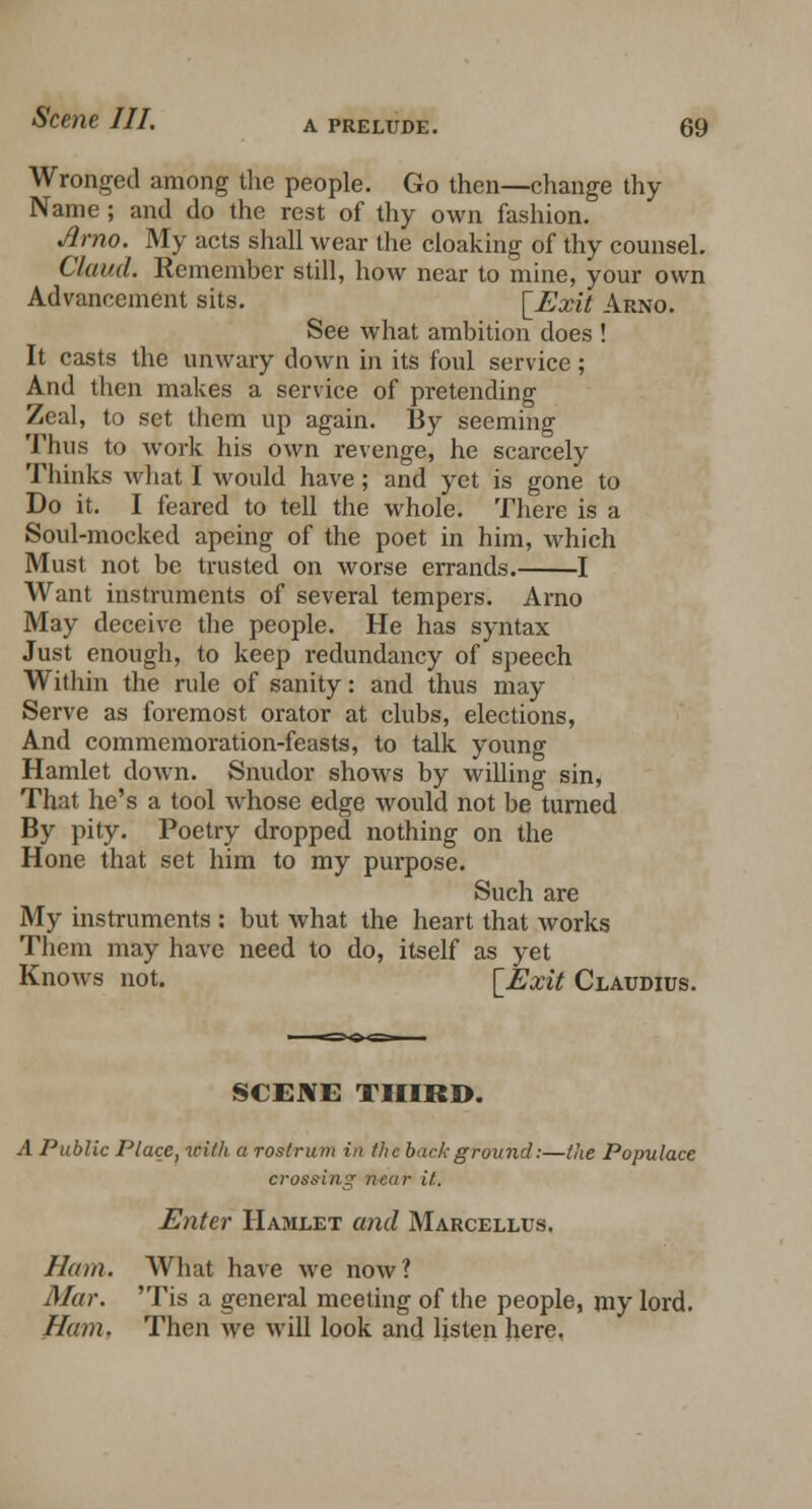 Wronged among the people. Go then—change thy Name; and do the rest of thy own fashion. Amo. My acts shall wear the cloaking of thy counsel. Claud. Remember still, how near to mine, your own Advancement sits. [Exit Arno. See what ambition does ! It casts the unwary down in its foul service; And then makes a service of pretending Zeal, to set them up again. By seeming Thus to work his own revenge, he scarcely Thinks what I would have; and yet is gone to Do it. I feared to tell the whole. There is a Soul-mocked apeing of the poet in him, which Must not be trusted on worse errands. 1 Want instruments of several tempers. Arno May deceive the people. He has syntax Just enough, to keep redundancy of speech Within the rule of sanity: and thus may Serve as foremost orator at clubs, elections, And commemoration-feasts, to talk young Hamlet down. Snudor shows by willing sin, That he's a tool whose edge would not be turned By pity. Poetry dropped nothing on the Hone that set him to my purpose. Such are My instruments : but what the heart that works Them may have need to do, itself as yet Knows not. [Exit Claudius. SCENE THIRD. A Public Place, with a rostrum in tlic back ground:—the Populace crossing near it. Enter Hamlet and Marcellus. Nam. What have we now? Mar. 'Tis a general meeting of the people, my lord. Nam. Then we will look and listen here,