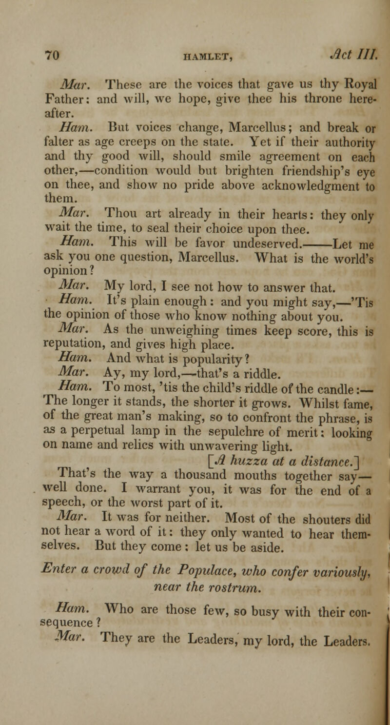 Mar. These are the voices that gave us thy Royal Father: and will, we hope, give thee his throne here- after. Ham. But voices change, Marcellus; and break or falter as age creeps on the state. Yet if their authority and thy good will, should smile agreement on each other,—condition would but brighten friendship's eye on thee, and show no pride above acknowledgment to them. Mar. Thou art already in their hearts: they only wait the time, to seal their choice upon thee. Ham. This will be favor undeserved. Let me ask you one question, Marcellus. What is the world's opinion ? Mar. My lord, I see not how to answer that. Ham. It's plain enough : and you might say,—'Tis the opinion of those who know nothing about you. Mar. As the unweighing times keep score, this is reputation, and gives high place. Ham. And what is popularity ? Mar. Ay, my lord,—that's a riddle. Ham. To most, 'tis the child's riddle of the candle :— The longer it stands, the shorter it grows. Whilst fame, of the great man's making, so to confront the phrase, is as a perpetual lamp in the sepulchre of merit; looking on name and relics with unwavering light. [.# huzza at a distance.] That's the way a thousand mouths together say— well done. I warrant you, it was for the end of a speech, or the worst part of it. Mar. It was for neither. Most of the shouters did not hear a word of it: they only wanted to hear them- selves. But they come: let us be aside. Enter a crowd of the Populace, who confer variously, near the rostrum. Ham. Who are those few, so busy with their con- sequence ? Mar. They are the Leaders, my lord, the Leaders.