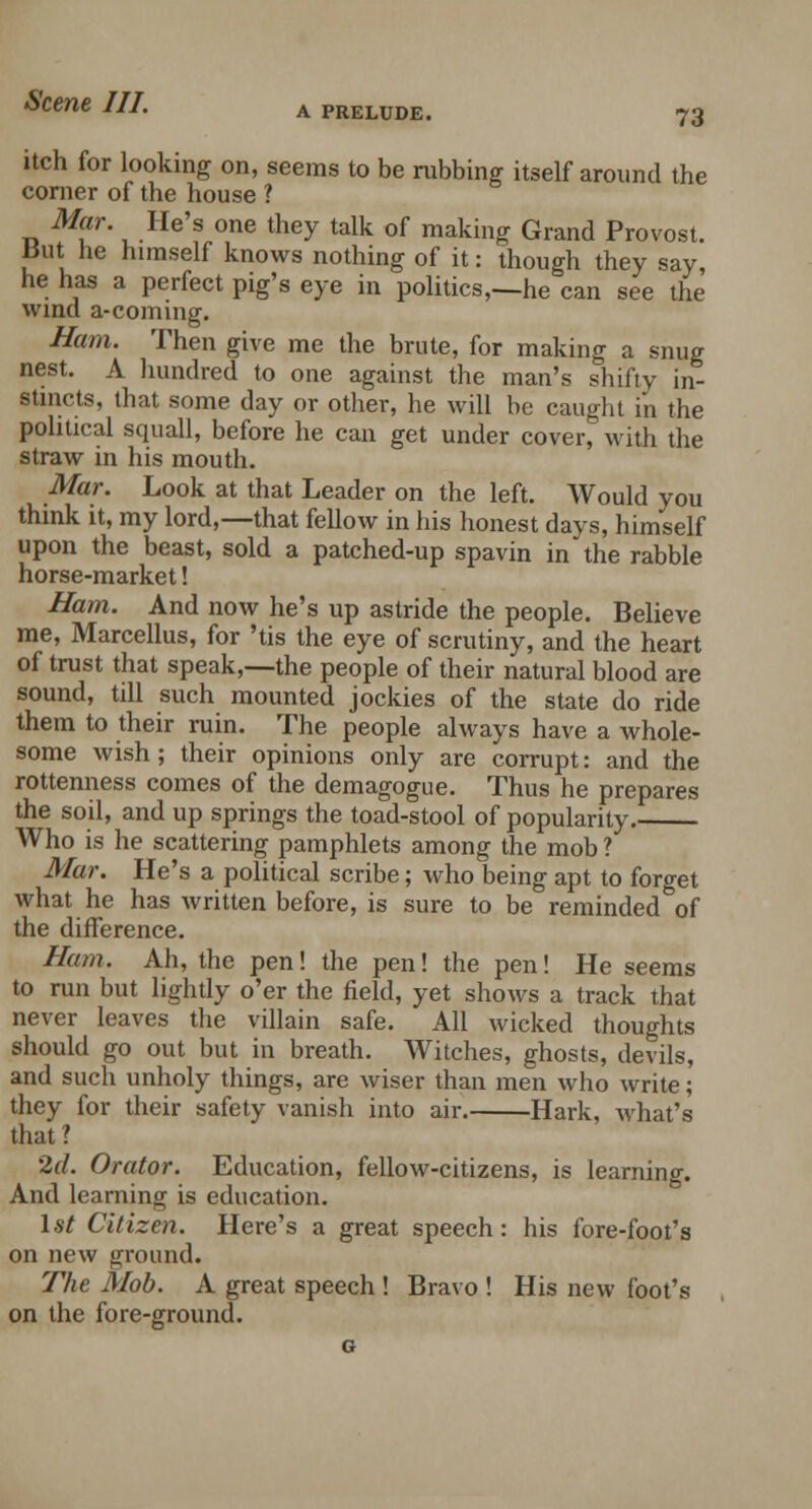 itch for looking on, seems to be rubbing itself around the corner of the house ? Mar. He's one they talk of making Grand Provost. But he himself knows nothing of it: though they say, he has a perfect pig's eye in politics,—he can see the wind a-coming. Ham. Then give me the brute, for making a snug nest. A hundred to one against the man's shifty in- stincts, that some day or other, he will be caught in the political squall, before he can get under cover, with the straw in his mouth. Mar. Look at that Leader on the left. Would you think it, my lord,—that fellow in his honest days, himself upon the beast, sold a patched-up spavin inthe rabble horse-market! Bam. And now he's up astride the people. Believe me, Marcellus, for 'tis the eye of scrutiny, and the heart of trust that speak,—the people of their natural blood are sound, till such mounted jockies of the state do ride them to their ruin. The people always have a whole- some wish ; their opinions only are corrupt: and the rottenness comes of the demagogue. Thus he prepares the soil, and up springs the toad-stool of popularity. Who is he scattering pamphlets among the mob ? Mar. He's a political scribe; who being apt to forget what he has written before, is sure to be reminded of the difference. Ham. Ah, the pen! the pen! the pen! He seems to run but lightly o'er the field, yet shows a track that never leaves the villain safe. All wicked thoughts should go out but in breath. Witches, ghosts, devils, and such unholy things, are wiser than men who write; they for their safety vanish into air. Hark, what's that ? 2d. Orator. Education, fellow-citizens, is learning. And learning is education. 1st Citizen. Here's a great speech: his fore-foot's on new ground. The Mob. A great speech ! Bravo ! His new foot's on the fore-ground.