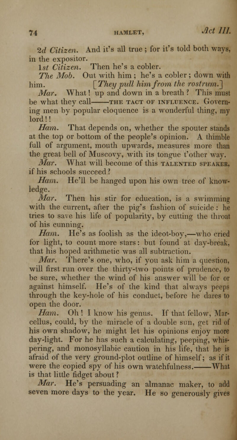 2d Citizen. And it's all true ; for it's told both ways, in the expositor. 1st Citizen. Then he's a cobler. Tlie Mob. Out with him ; he's a cobler; down with him. \Thty pull him from the rostrum.'] Mar. What! up and down in a breath ? This must be what they call the tact of influence. Govern- ing men by popular eloquence is a wonderful thing, my lord!! Ham. That depends on, whether the spouter stands at the top or bottom of the people's opinion. A thimble full of argument, mouth upwards, measures more than the great bell of Muscovy, with its tongue t'other way. Mar. What will become of this talented speaker, if his schools succeed 1 Ham. He'll be hanged upon his own tree of know- ledge. Mar. Then his stir for education, is a swimming with the current, after the pig's fashion of suicide: he tries to save his life of popularity, by cutting the throat of his cunning. Ham. He's as foolish as the ideot-boy,—who cried for light, to count more stars: but found at day-break, that his hoped arithmetic was all subtraction. Mar. There's one, who, if you ask him a question, will first run over the thirty-two points of prudence, to be sure, whether the wind of his answer will be for or against himself. He's of the kind that always peeps through the key-hole of his conduct, before he dares to open the door. Ham. Oh ! I know his genus. If that fellow, Mar- cellus, could, by the miracle of a double sun, get rid of his own shadow, he might let his opinions enjoy more day-light. For he has such a calculating, peeping, whis- pering, and monosyllabic caution in his life, that he is afraid of the very ground-plot outline of himself; as if it were the copied spy of his own watchfulness. What is that little fidget about ? Mar. He's persuading an almanac maker, to add seven more days to the year. He so generously gives