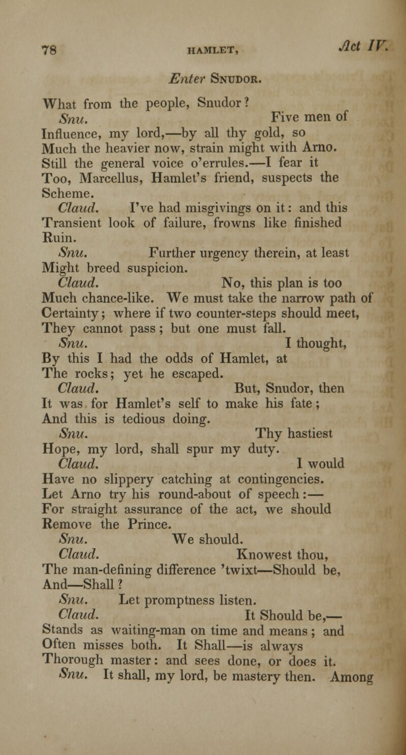 Enter Snudor. What from the people, Snudor? Snu. Five men of Influence, my lord,—by all thy gold, so Much the heavier now, strain might with Arno. Still the general voice o'errules.—I fear it Too, Marcellus, Hamlet's friend, suspects the Scheme. Claud. I've had misgivings on it: and this Transient look of failure, frowns like finished Ruin. Snu. Further urgency therein, at least Might breed suspicion. Claud. No, this plan is too Much chance-like. We must take the narrow path of Certainty; where if two counter-steps should meet, They cannot pass; but one must fall. Snu. I thought, By this I had the odds of Hamlet, at The rocks; yet he escaped. Claud. But, Snudor, then It was for Hamlet's self to make his fate; And this is tedious doing. Snu. Thy hastiest Hope, my lord, shall spur my duty. Claud. I would Have no slippery catching at contingencies. Let Arno try his round-about of speech:— For straight assurance of the act, we should Remove the Prince. Snu. We should. Claud. Knowest thou, The man-defining difference 'twixt—Should be, And—Shall ? Snu. Let promptness listen. Claud. It Should be,— Stands as waiting-man on time and means ; and Often misses both. It Shall—is always Thorough master: and sees done, or does it. Snu. It shall, my lord, be mastery then. Among