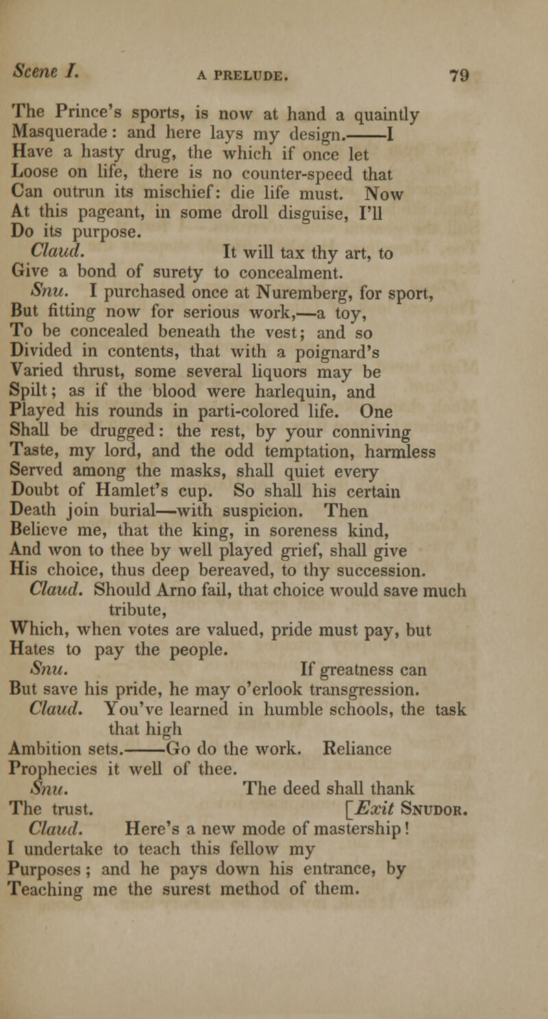 The Prince's sports, is now at hand a quaintly Masquerade: and here lays my design. 1 Have a hasty drug, the which if once let Loose on life, there is no counter-speed that Can outrun its mischief: die life must. Now At this pageant, in some droll disguise, I'll Do its purpose. Claud. It will tax thy art, to Give a bond of surety to concealment. Snu. I purchased once at Nuremberg, for sport, But fitting now for serious work,—a toy, To be concealed beneath the vest; and so Divided in contents, that with a poignard's Varied thrust, some several liquors may be Spilt; as if the blood were harlequin, and Played his rounds in parti-colored life. One Shall be drugged: the rest, by your conniving Taste, my lord, and the odd temptation, harmless Served among the masks, shall quiet every Doubt of Hamlet's cup. So shall his certain Death join burial—with suspicion. Then Believe me, that the king, in soreness kind, And won to thee by well played grief, shall give His choice, thus deep bereaved, to thy succession. Claud. Should Arno fail, that choice would save much tribute, Which, when votes are valued, pride must pay, but Hates to pay the people. Snu. If greatness can But save his pride, he may o'erlook transgression. Claud. You've learned in humble schools, the task that high Ambition sets. Go do the work. Reliance Prophecies it well of thee. Snu. The deed shall thank The trust. [Exit Snudor. Claud. Here's a new mode of mastership! I undertake to teach this fellow my Purposes; and he pays down his entrance, by Teaching me the surest method of them.