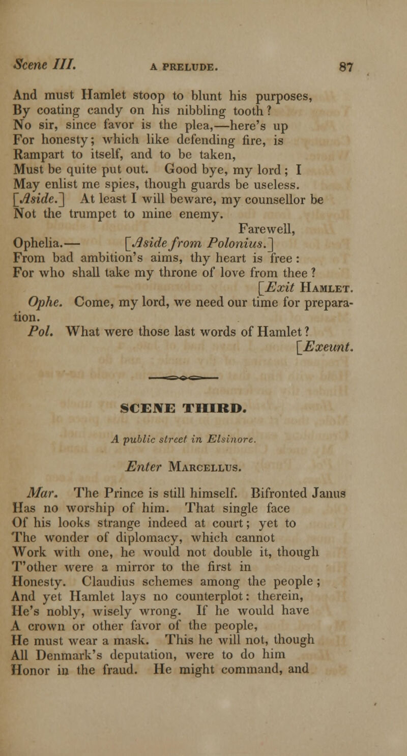 And must Hamlet stoop to blunt his purposes, By coating candy on his nibbling tooth? No sir, since favor is the plea,—here's up For honesty; which like defending fire, is Rampart to itself, and to be taken, Must be quite put out. Good bye, my lord ; I May enlist me spies, though guards be useless. \_Aside.~\ At least I will beware, my counsellor be Not the trumpet to mine enemy. Farewell, Ophelia.— [Asidefrom Polonius.~\ From bad ambition's aims, thy heart is free: For who shall take my throne of love from thee 1 [Exit Hamlet. Ophe. Come, my lord, we need our time for prepara- tion. Pol. What were those last words of Hamlet ? [Exeunt. SCENE THIRD. A public street in Elsinore. Enter Marcellus. Mar. The Prince is still himself. Bifronted Janus Has no worship of him. That single face Of his looks strange indeed at court; yet to The wonder of diplomacy, which cannot Work with one, he would not double it, though T'other were a mirror to the first in Honesty. Claudius schemes among the people; And yet Hamlet lays no counterplot: therein, He's nobly, wisely wrong. If he would have A crown or other favor of the people, He must wear a mask. This he will not, though All Denmark's deputation, were to do him Honor in the fraud. He might command, and