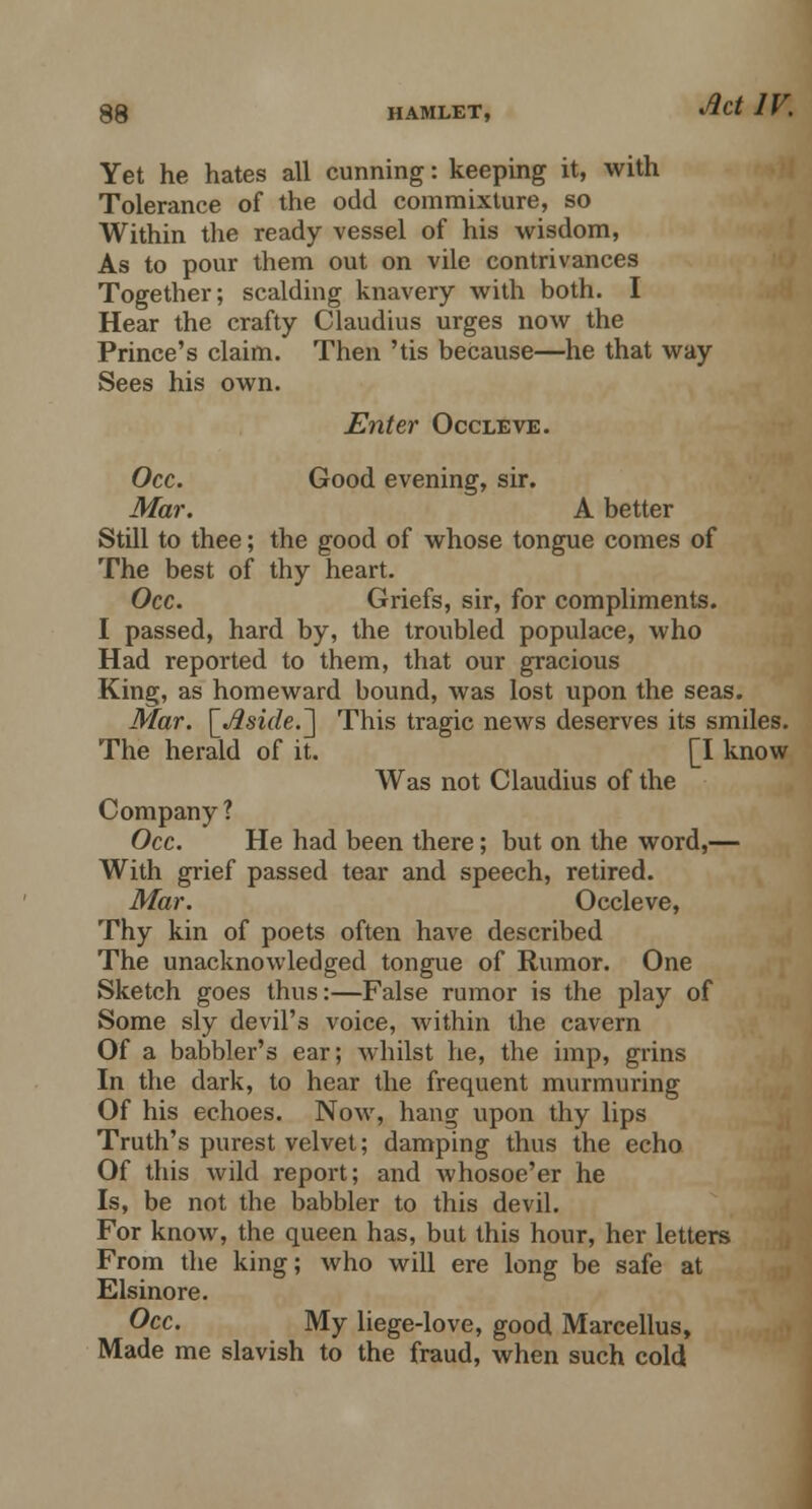 Yet he hates all cunning: keeping it, with Tolerance of the odd commixture, so Within the ready vessel of his wisdom, As to pour them out on vile contrivances Together; scalding knavery with both. I Hear the crafty Claudius urges now the Prince's claim. Then 'tis because—he that way Sees his own. Enter Occleve. Occ. Good evening, sir. Mar. A better Still to thee; the good of whose tongue comes of The best of thy heart. Occ. Griefs, sir, for compliments. I passed, hard by, the troubled populace, who Had reported to them, that our gracious King, as homeward bound, was lost upon the seas. Mar. [«#si<7e.] This tragic news deserves its smiles. The herald of it. [I know Was not Claudius of the Company ? Occ. He had been there; but on the word,— With grief passed tear and speech, retired. Mar. Occleve, Thy kin of poets often have described The unacknowledged tongue of Rumor. One Sketch goes thus:—False rumor is the play of Some sly devil's voice, within the cavern Of a babbler's ear; whilst he, the imp, grins In the dark, to hear the frequent murmuring Of his echoes. Now, hang upon thy lips Truth's purest velvet; damping thus the echo Of this wild report; and whosoe'er he Is, be not the babbler to this devil. For know, the queen has, but this hour, her letters From the king; who will ere long be safe at Elsinore. Occ. My liege-love, good Marcellus, Made me slavish to the fraud, when such cold