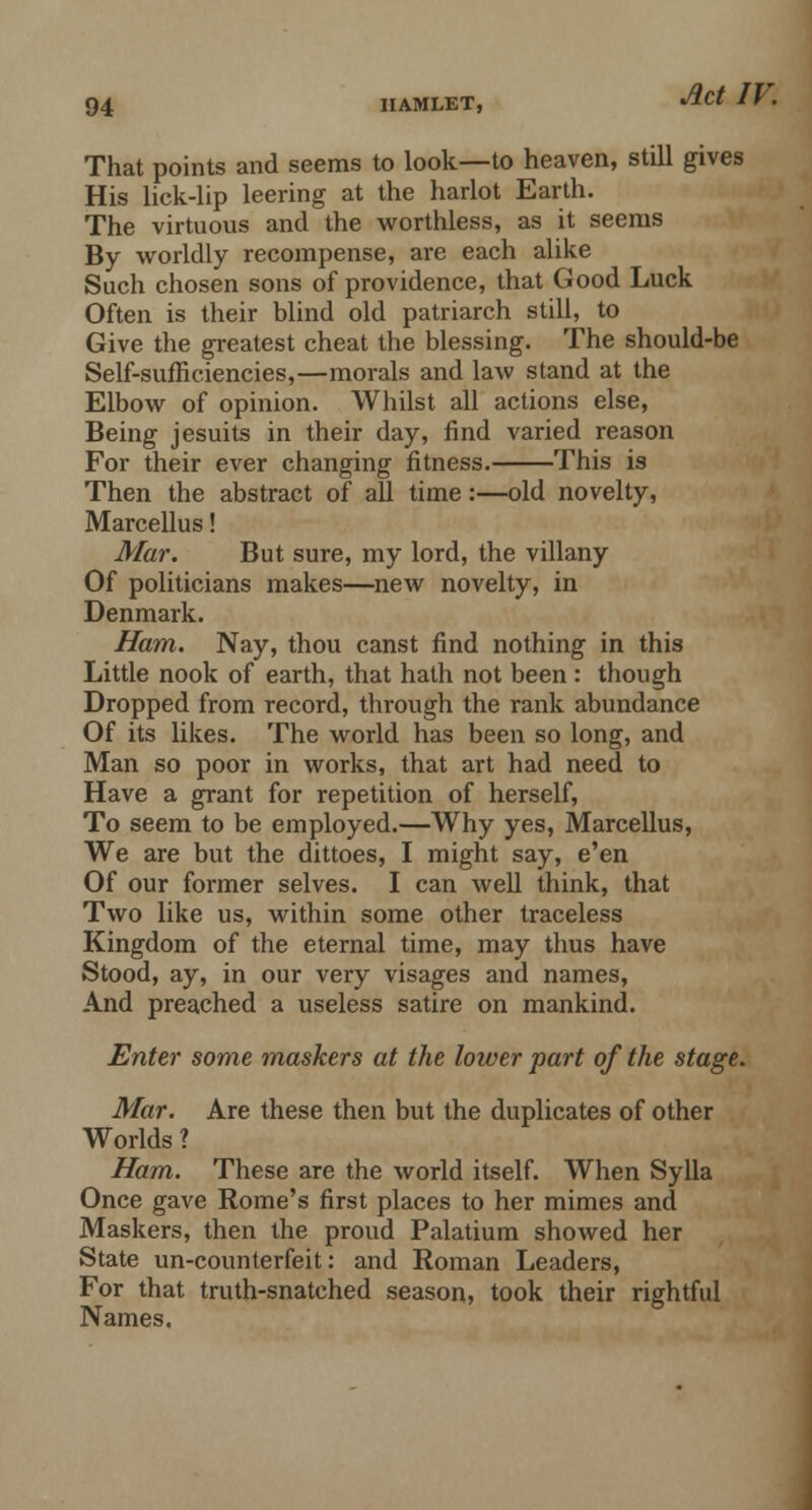 That points and seems to look—to heaven, still gives His lick-lip leering at the harlot Earth. The virtuous and the worthless, as it seems By worldly recompense, are each alike Such chosen sons of providence, that Good Luck Often is their blind old patriarch still, to Give the greatest cheat the blessing. The should-be Self-sufficiencies,—morals and law stand at the Elbow of opinion. Whilst all actions else, Being Jesuits in their day, find varied reason For their ever changing fitness. This is Then the abstract of all time:—old novelty, Marcellus! Mar. But sure, my lord, the villany Of politicians makes—new novelty, in Denmark. Ham. Nay, thou canst find nothing in this Little nook of earth, that hath not been: though Dropped from record, through the rank abundance Of its likes. The world has been so long, and Man so poor in works, that art had need to Have a grant for repetition of herself, To seem to be employed.—Why yes, Marcellus, We are but the dittoes, I might say, e'en Of our former selves. I can well think, that Two like us, within some other traceless Kingdom of the eternal time, may thus have Stood, ay, in our very visages and names, And preached a useless satire on mankind. Enter some maskers at the lower part of the stage. Mar. Are these then but the duplicates of other Worlds ? Ham. These are the world itself. When Sylla Once gave Rome's first places to her mimes and Maskers, then the proud Palatium showed her State un-counterfeit: and Roman Leaders, For that truth-snatched season, took their rightful Names.