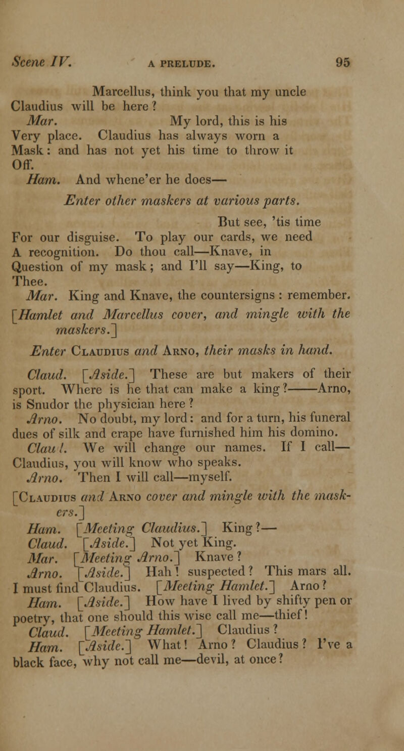 Marcellus, think you that my uncle Claudius will be here ? Mar. My lord, this is his Very place. Claudius has always worn a Mask: and has not yet his time to throw it Off. Ham. And whene'er he does— Enter other maskers at various parts. But see, 'tis time For our disguise. To play our cards, we need A recognition. Do thou call—Knave, in Question of my mask; and I'll say—King, to Thee. Mar. King and Knave, the countersigns : remember. [Hamlet and Marcellus cover, and mingle ivith the maskers.] Enter Claudius and Arno, their masks in hand. Claud. [Aside.] These are but makers of their sport. Where is he that can make a king ? Arno, is Snudor the physician here ? Arno. No doubt, my lord: and for a turn, his funeral dues of silk and crape have furnished him his domino. Clau!. We will change our names. If I call— Claudius, you will know who speaks. Arno. Then I will call—myself. [Claudius and Arno cover and mingle with the mask- ers.] Ham. [Meeting Claudius.] King?— Claud. [Aside.] Not yet King. Mar. [fleeting Arno.] Knave ? Arno. [Aside.] Hah ! suspected ? This mars all. I must find Claudius. [Meeting Hamlet.] Arno ? Ham. [Aside.] How have I lived by shifty pen or poetry, that one should this wise call me—thief! Claud. [-Meeting Hamlet.] Claudius ? Ham. [Aside.] What! Arno? Claudius? I've a black face, why not call me—devil, at once?