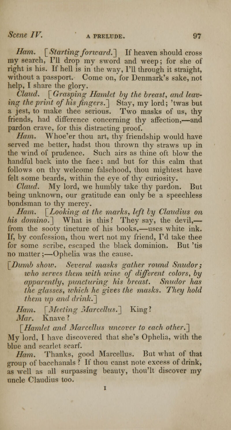 Ham. [Starting forward.'] If heaven should cross my search, I'll drop my sword and weep; for she of right is his. If hell is in the way, I'll through it straight, without a passport. Come on, for Denmark's sake, not help, I share the glory. Claud. \_Grasping Hamlet by the breast, and leav- ing the print of his fingers.] Stay, my lord; 'twas but a jest, to make thee serious. Two masks of us, thy friends, had difference concerning thy affection,—and pardon crave, for this distracting proof. Ham. Whoe'er thou art, thy friendship would have served me better, hadst thou thrown thy straws up in the wind of prudence. Such airs as thine oft blow the handful back into the face: and but for this calm that follows on thy welcome falsehood, thou mightest have felt some beards, within the eye of thy curiosity. Claud. My lord, we humbly take thy pardon. But being unknown, our gratitude can only be a speechless bondsman to thy mercy. Ham. [Looking at the marks, left by Claudius on his domino.] What is this? They say, the devil,— from the sooty tincture of his books,—uses white ink. If, by confession, thou wert not my friend, I'd take thee for some scribe, escaped the black dominion. But 'tis no matter;—Ophelia was the cause. [Dumb show. Several masks gather round Snudor; who serves them with wine of different colors, by apparently, puncturing his breast. Snudor has the glasses, which he gives the masks. They hold tliem up and drink.] Ham. [Meeting Marcellus.] King? Mar. Knave ? [Hamlet and Marcellus uncover to each other.] My lord, I have discovered that she's Ophelia, with the blue and scarlet scarf. Ham. Thanks, good Marcellus. But what of that group of bacchanals ? If thou canst note excess of drink, as well as all surpassing beauty, thou'lt discover my uncle Claudius too.