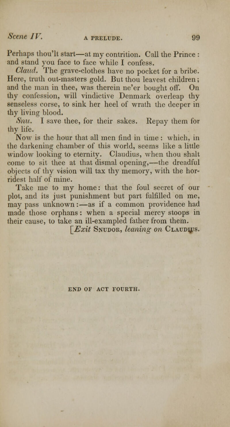 Perhaps thou'lt start—at my contrition. Call the Prince : and stand you face to face while I confess. Claud. The grave-clothes have no pocket for a bribe. Here, truth out-masters gold. But thou leavest children; and the man in thee, was therein ne'er bought off. On thy confession, will vindictive Denmark overleap thy senseless corse, to sink her heel of wrath the deeper in thy living blood. Snu. I save thee, for their sakes. Repay them for thy life. Now is the hour that all men find in time: which, in the darkening chamber of this world, seems like a little window looking to eternity. Claudius, when thou shalt come to sit thee at that dismal opening,—the dreadful objects of thy vision will tax thy memory, with the hor- ridest half of mine. Take me to my home: that the foul secret of our plot, and its just punishment but part fulfilled on me, may pass unknown:—as if a common providence had made those orphans: when a special mercy stoops in their cause, to take an ill-exampled father from them. \Exit Snudor, leaning on Claudjus. END OF ACT FOURTH.