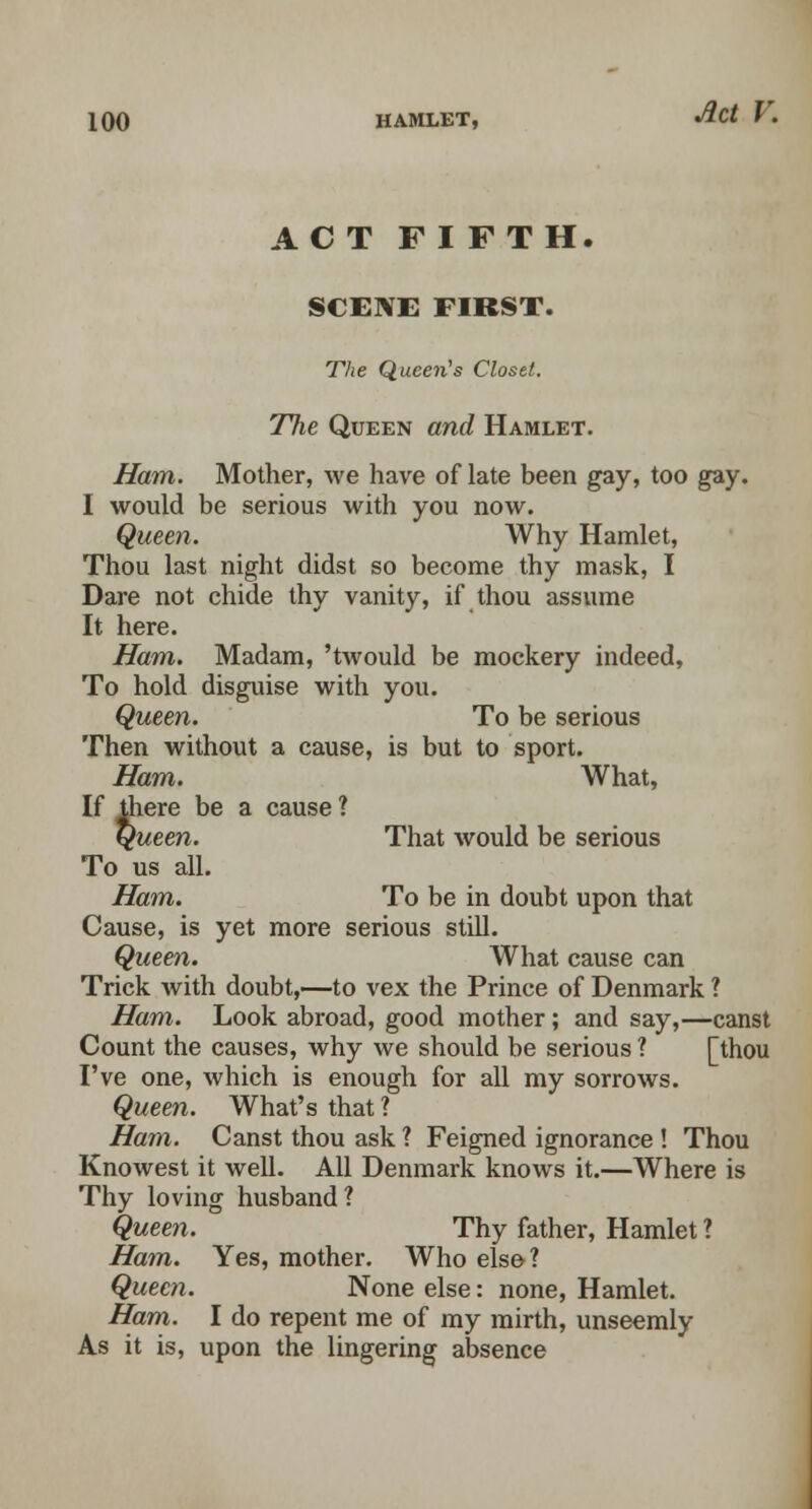 ACT FIFTH. SCENE FIRST. The Queen's Closet. The Queen and Hamlet. Ham. Mother, we have of late been gay, too gay. I would be serious with you now. Queen. Why Hamlet, Thou last night didst so become thy mask, I Dare not chide thy vanity, if thou assume It here. Ham. Madam, 'twould be mockery indeed, To hold disguise with you. Queen. To be serious Then without a cause, is but to sport. Ham. What, If there be a cause ? Queen. That would be serious To us all. Ham. To be in doubt upon that Cause, is yet more serious still. Queen. What cause can Trick with doubt,—to vex the Prince of Denmark ? Ham. Look abroad, good mother; and say,—canst Count the causes, why we should be serious ? [thou I've one, which is enough for all my sorrows. Queen. What's that ? Ham. Canst thou ask ? Feigned ignorance ! Thou Knowest it well. All Denmark knows it.—Where is Thy loving husband? Queen. Thy father, Hamlet ? Ham. Yes, mother. Who else? Queen. None else: none, Hamlet. Ham. I do repent me of my mirth, unseemly As it is, upon the lingering absence