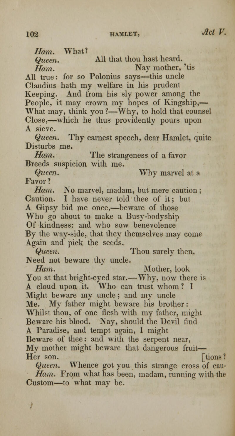Ham. What? Queen. All that thou hast heard. Ham. Nay mother, 'tis All true: for so Polonius says—this uncle Claudius hath my welfare in his prudent Keeping. And from his sly power among the People, it may crown my hopes of Kingship,— What may, think you 1—Why, to hold that counsel Close,—which he thus providently pours upon A sieve. Queen. Thy earnest speech, dear Hamlet, quite Disturbs me. Ham. The strangeness of a favor Breeds suspicion with me. Queen. Why marvel at a Favor ? Ham. No marvel, madam, but mere caution; Caution. I have never told thee of it; but A Gipsy bid me once,—beware of those Who go about to make a Busy-bodyship Of kindness: and who sow benevolence By the way-side, that they themselves may come Again and pick the seeds. Queen. Thou surely then, Need not beware thy uncle. Ham. Mother, look You at that bright-eyed star.—Why, now there is A cloud upon it. Who can trust whom ? I Might beware my uncle; and my uncle Me. My father might beware his brother: Whilst thou, of one flesh with my father, might Beware his blood. Nay, should the Devil find A Paradise, and tempt again, I might Beware of thee: and with the serpent near, My mother might beware that dangerous fruit— Her son. [tions? Queen. Whence got you this strange cross of cau- Ham. From what has been, madam, running with the Custom—to what may be. .