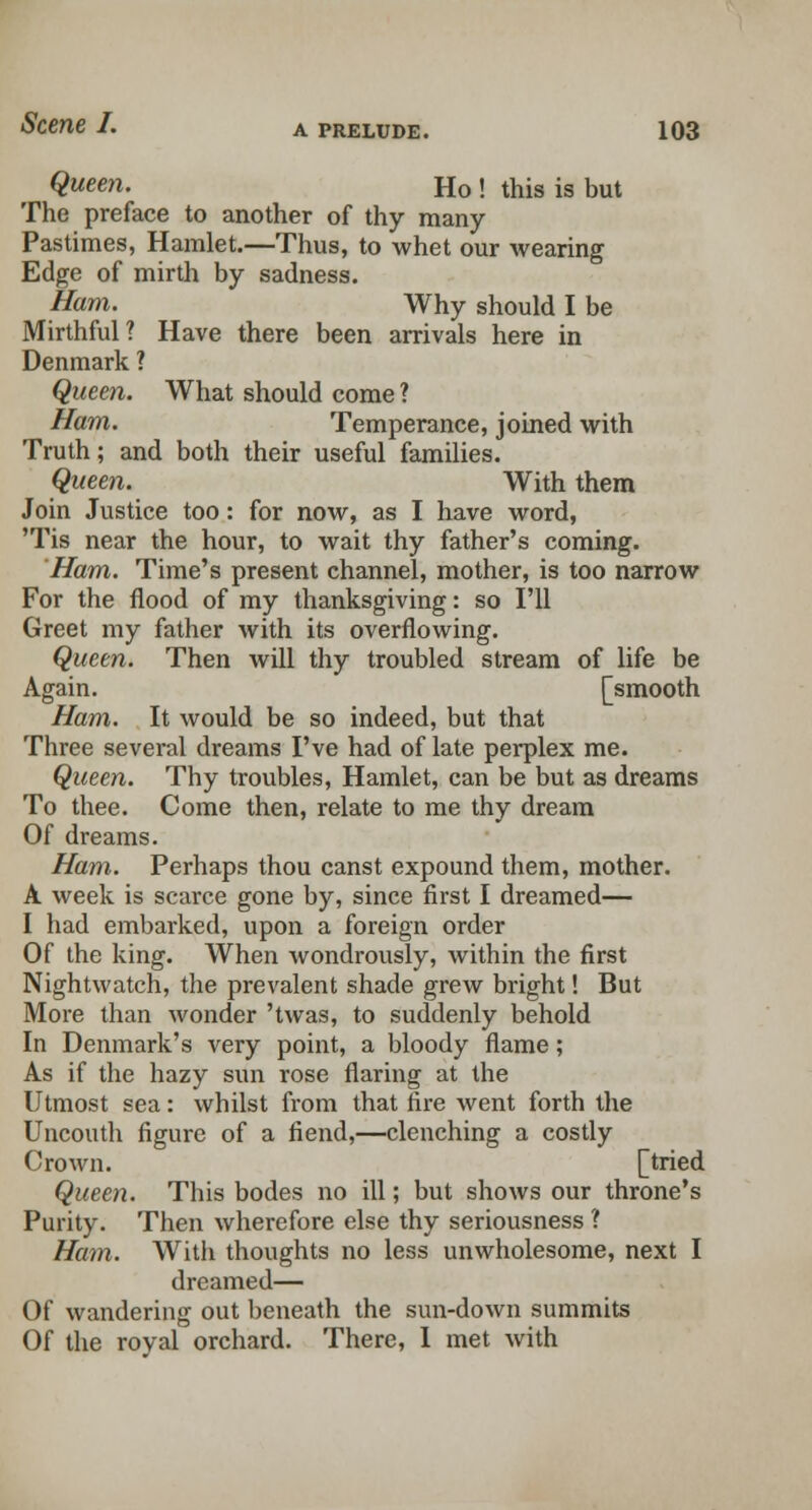 Queen. Ho ! this is but The preface to another of thy many- Pastimes, Hamlet.—Thus, to whet our wearing Edge of mirth by sadness. Ham. Why should I be Mirthful? Have there been arrivals here in Denmark ? Queen. What should come ? Ham. Temperance, joined with Truth; and both their useful families. Queen. With them Join Justice too: for now, as I have word, 'Tis near the hour, to wait thy father's coming. Ham. Time's present channel, mother, is too narrow For the flood of my thanksgiving: so I'll Greet my father with its overflowing. Queen. Then will thy troubled stream of life be Again. [smooth Ham. It would be so indeed, but that Three several dreams I've had of late perplex me. Queen. Thy troubles, Hamlet, can be but as dreams To thee. Come then, relate to me thy dream Of dreams. Ham. Perhaps thou canst expound them, mother. A week is scarce gone by, since first I dreamed— I had embarked, upon a foreign order Of the king. When wondrously, within the first Nightwatch, the prevalent shade grew bright! But More than wonder 'twas, to suddenly behold In Denmark's very point, a bloody flame; As if the hazy sun rose flaring at the Utmost sea: whilst from that fire went forth the Uncouth figure of a fiend,—clenching a costly Crown. [tried Queen. This bodes no ill; but shows our throne's Purity. Then wherefore else thy seriousness ? Ham. With thoughts no less unwholesome, next I dreamed— Of wandering out beneath the sun-down summits Of the royal orchard. There, 1 met with